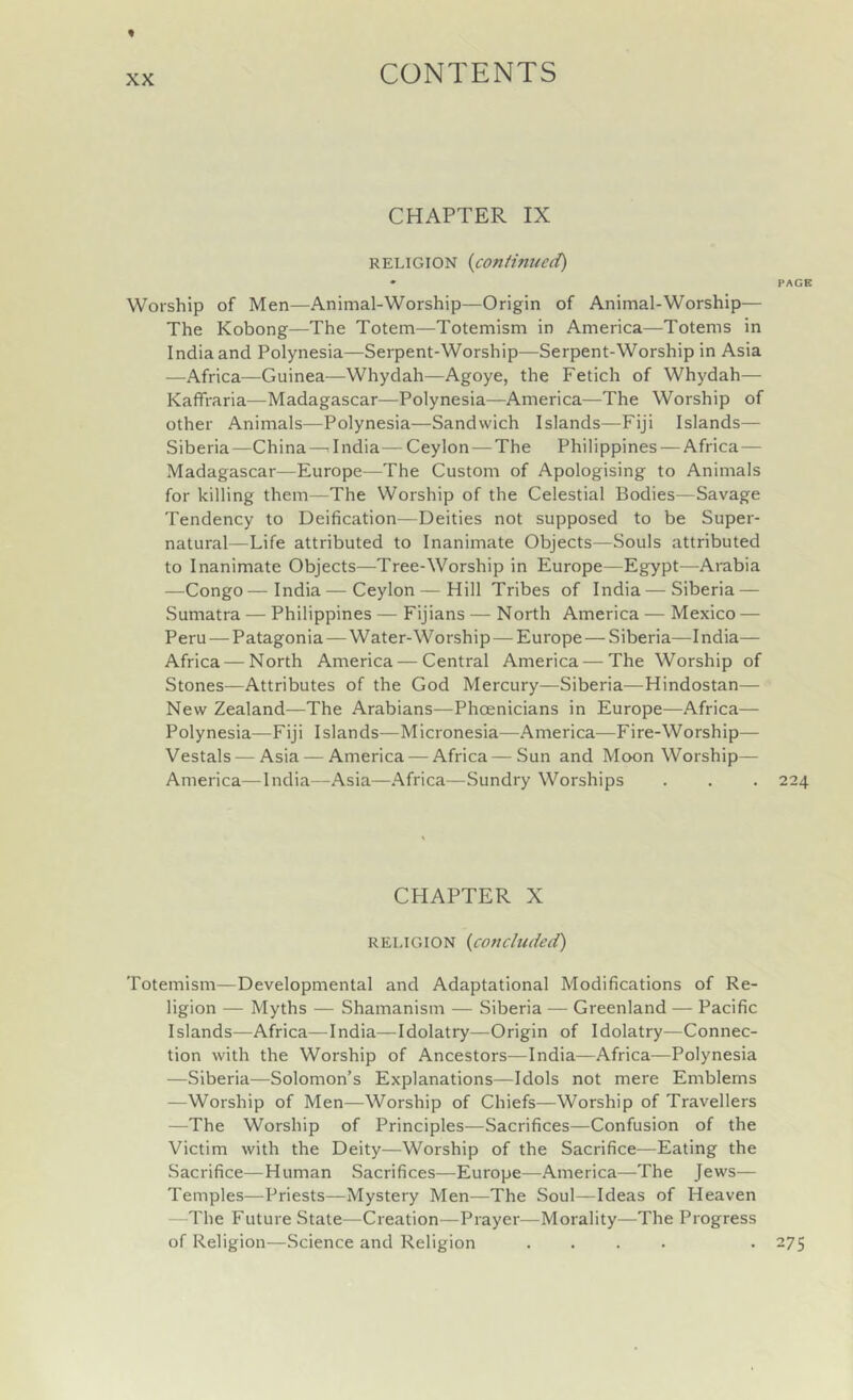 XX CHAPTER IX RELIGION {coniinued) • PACK Worship of Men—Animal-Worship—Origin of Animal-Worship— The Kobong—The Totem—Totemism in America—Totems in India and Polynesia—Serpent-Worship—Serpent-Worship in Asia —Africa—Guinea—Whydah—Agoye, the Fetich of Whydah— Kaffraria—Madagascar—Polynesia—America—The Worship of other Animals—Polynesia—Sandwich Islands—Fiji Islands— Siberia—China — India— Ceylon — The Philippines — Africa— Madagascar—Europe—The Custom of Apologising to Animals for killing them—The Worship of the Celestial Bodies—Savage Tendency to Deification—Deities not supposed to be Super- natural—Life attributed to Inanimate Objects—Souls attributed to Inanimate Objects—Tree-Worship in Europe—Egypt—Arabia —Congo—India — Ceylon — Hill Tribes of India — Siberia — Sumatra — Philippines — Fijians — North America — Mexico — Peru — Patagonia—Water-Worship—Europe — Siberia—India— Africa — North America — Central America — The Worship of Stones—Attributes of the God Mercury—Siberia—Hindustan— New Zealand—The Arabians—Phoenicians in Europe—Africa— Polynesia—Fiji Islands—Micronesia—America—Fire-Worship— Vestals — Asia — America — Africa—Sun and Moon Worship— America—India—Asia—Africa—Sundry Worships . . . 224 CHAPTER X RELIGION {^concluded) Totemism—Developmental and Adaptational Modifications of Re- ligion — Myths — Shamanism — Siberia — Greenland — Pacific Islands—Africa—India—Idolatry—Origin of Idolatry—Connec- tion with the Worship of Ancestors—India—Africa—Polynesia —Siberia—Solomon’s Explanations—Idols not mere Emblems —Worship of Men—Worship of Chiefs—Worship of Travellers —The Worship of Principles—Sacrifices—Confusion of the Victim with the Deity—Worship of the Sacrifice—Eating the Sacrifice—Human Sacrifices—Europe—America—The Jews— Temples—Priests—Mystery Men—The Soul—Ideas of Heaven —The Future State—Creation—Prayer—Morality—The Progress of Religion—Science and Religion .... . 275