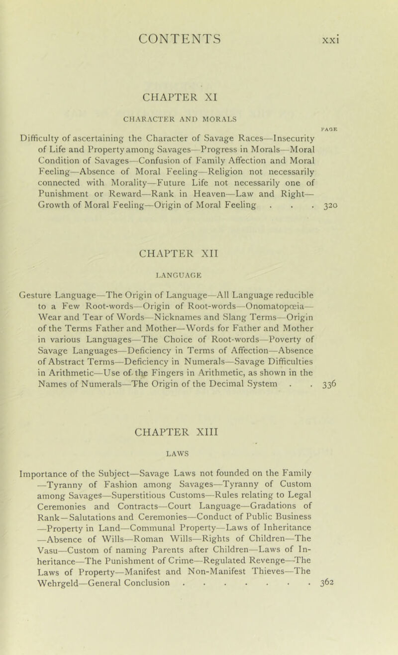 CHAPTER XI CHARACTKR AND MORALS PAGE Difficulty of ascertaining the Character of Savage Races—Insecurity of Life and Property among Savages—Progress in Morals—Moral Condition of Savages—Confusion of Family Affection and Moral Feeling—Absence of Moral Feeling—Religion not necessarily connected with Morality—Future Life not necessarily one of Punishment or Reward—Rank in Heaven—Law and Right— Growth of Moral Feeling—Origin of Moral Feeling . . . 320 CHAPTER XII LANGUAGK Gesture Language—The Origin of Language—All Language reducible to a Few Root-words—Origin of Root-words—Onomatopoeia— Wear and Tear of Words—Nicknames and Slang Terms—Origin of the Terms Father and Mother—Words for Father and Mother in various Languages—The Choice of Root-words—Poverty of Savage Languages—Deficiency in Terms of Affection—Absence of Abstract Terms—Deficiency in Numerals—Savage Difficulties in Arithmetic—Use of-the Fingers in Arithmetic, as shown in the Names of Numerals—The Origin of the Decimal System . . 336 CHAPTER XIII LAWS Importance of the Subject—Savage Laws not founded on the Family —Tyranny of Fashion among Savages—Tyranny of Custom among Savages—Superstitious Customs—Rules relating to Legal Ceremonies and Contracts—Court Language—Gradations of Rank—Salutations and Ceremonies—Conduct of Public Business —Property in Land—Communal Property—Laws of Inheritance —Absence of Wills—Roman Wills—Rights of Children—The Vasu—Custom of naming Parents after Children—Laws of In- heritance—The Punishment of Crime—Regulated Revenge—’The Laws of Property—Manifest and Non-Manifest Thieves—The Wehrgeld—General Conclusion 362