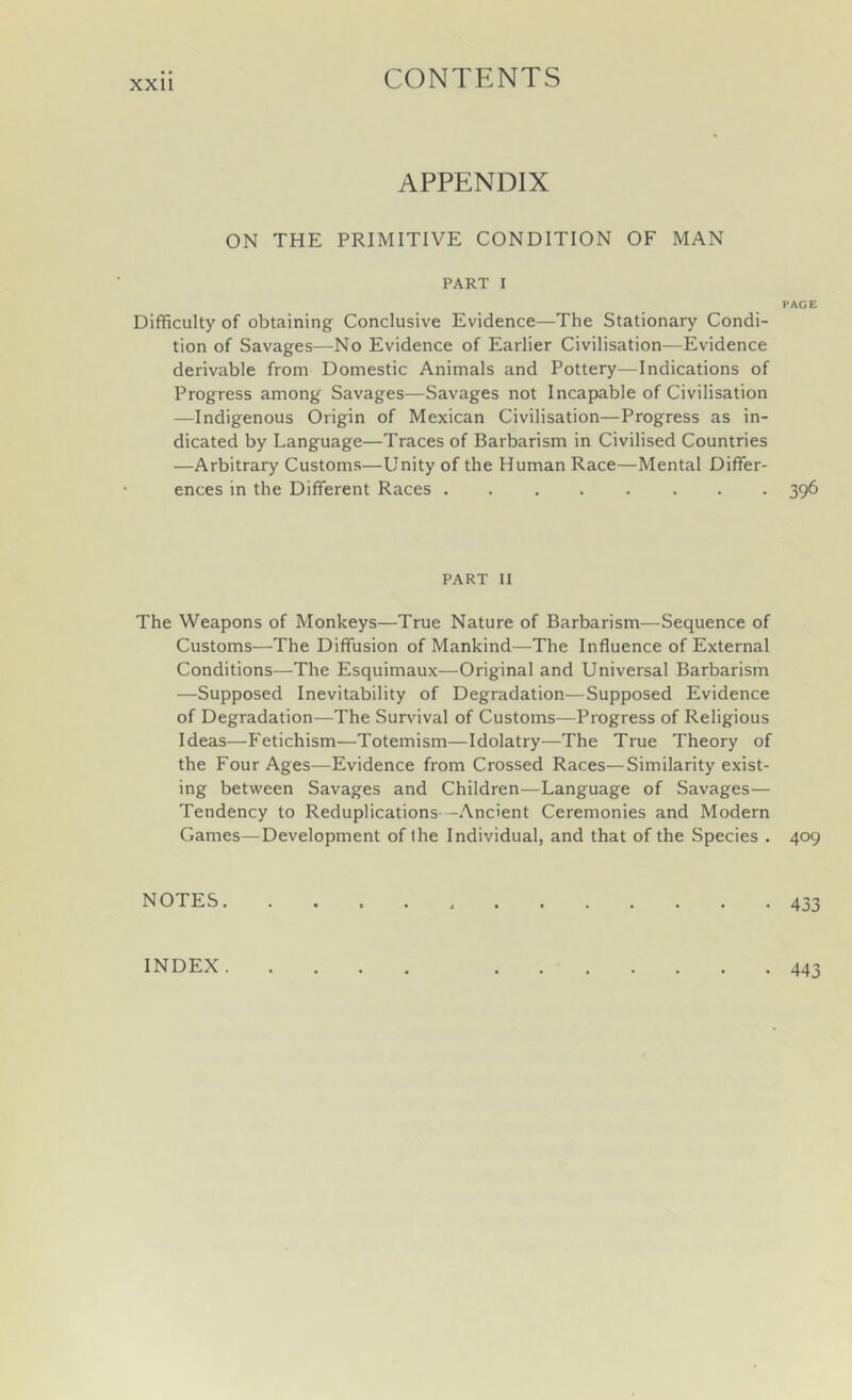 APPENDIX ON THE PRIMITIVE CONDITION OF MAN PART I Difficulty of obtaining Conclusive Evidence—The Stationary Condi- tion of Savages—No Evidence of Earlier Civilisation—Evidence derivable from Domestic Animals and Pottery—Indications of Progress among Savages—Savages not Incapable of Civilisation —Indigenous Origin of Mexican Civilisation—Progress as in- dicated by Language—Traces of Barbarism in Civilised Countries —Arbitrary Customs—Unity of the Human Race—Mental Differ- ences in the Different Races PART II The Weapons of Monkeys—True Nature of Barbarism—Sequence of Customs—The Diffusion of Mankind—The Influence of External Conditions—The Esquimaux—Original and Universal Barbarism —Supposed Inevitability of Degradation—Supposed Evidence of Degradation—The Survival of Customs—Progress of Religious Ideas—Fetichism—Totemism—Idolatry—The True Theory of the Four Ages—Evidence from Crossed Races—Similarity exist- ing between Savages and Children—Language of Savages— Tendency to Reduplications--Ancient Ceremonies and Modern Games—Development of the Individual, and that of the Species . NOTES. PACE 396 409 433 INDEX. • 443