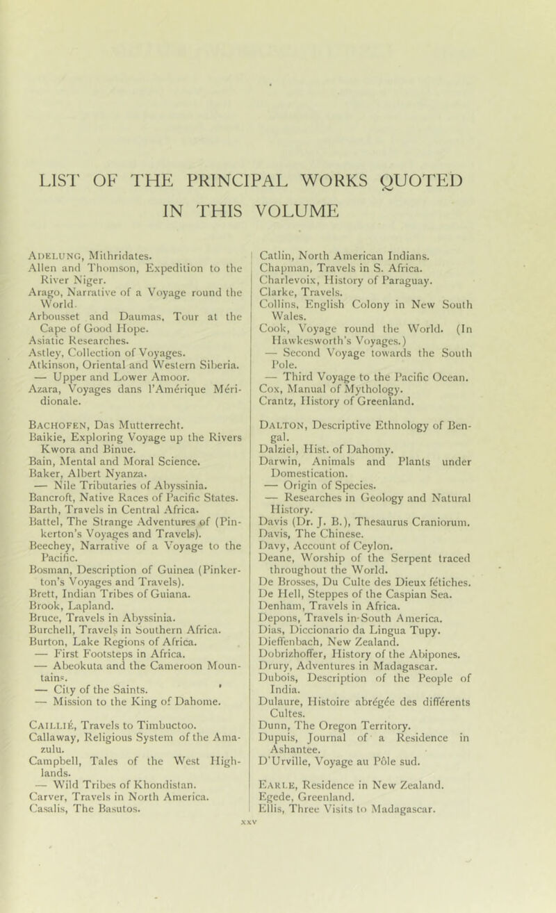 LlSl' OF THE PRINCIPAL WORKS OUOTED IN THIS VOLUME Adelung, Milhridates. Allen and Thomson, Expedition to the River Niger. Arago, Narrative of a Voyage round the World. Arbousset and Daumas, Tour at the Cape of Good Hope. Asiatic Researches. Astley, Collection of Voyages. Atkinson, Oriental and Western Siberia. — Upper and Lower Amoor. Azara, Voyages dans I’Amerique Meri- dionale. Bachofen, Das Mutterrecht. Baikie, Exploring Voyage up the Rivers Kwora and Binue. Bain, Mental and Moral Science. Baker, Albert Nyanza. — Nile Tributaries of Abyssinia. Bancroft, Native Races of Pacific States. Barth, Travels in Central Africa. Battel, The Strange Adventures of (Pin- kerton’s Voyages and Travels). Beechey, Narrative of a Voyage to the Pacific. Bosnian, Description of Guinea (Pinker- ton’s Voyages and Travels). Brett, Indian Tribes of Guiana. Brook, Lapland. Bruce, Travels in Abyssinia. Burchell, Travels in Southern Africa. Burton, Lake Regions of Africa. — First Footsteps in Africa. — Abeokuta and the Cameroon Moun- tains. — City of the Saints. * — Mission to the King of Dahome. Caillie, Travels to Timbuctoo. Callaway, Religious System of the Ama- zulu. Campbell, Tales of the West High- lands. — Wild Tribes of Khondislan. Carver, Travels in North America. Casalis, The Basutos. Catlin, North American Indians. Chapman, Travels in S. Africa. Charlevoix, History of Paraguay. Clarke, Travels. Collins, English Colony in New South Wales. Cook, V^oyage round the World. (In Hawkesworth’s Voyage.s.) — Second Voyage towards the South Pole. — Third Voyage to the Pacific Ocean. Cox, Manual of Mythology. Crantz, History of Greenland, Dalton, Descriptive Ethnology of Ben- gal. Dalziel, Hist, of Dahomy. Darwin, Animals and Plants under Domestication. — Origin of Species. — Researches in Geology and Natural History. Davis (Dr. J. B.), Thesaurus Craniorum, Davis, The Chinese. Davy, Account of Ceylon. Deane, Worship of the Serpent traced throughout the World. De Bros.ses, Du Culte des Dieux fetiches. De Hell, Steppes of the Caspian Sea. Denham, Travels in Africa. Depons, Travels in-South America. Dias, Diccionario da Lingua Tupy. Dieffenbach, New Zealand. Dobrizhoffer, History of the Abipones. Drury, Adventures in Madagascar. Dubois, Description of the People of India. Dulaure, Histoire abr^g^e des differents Cultes. Dunn, The Oregon Territory. Dupuis, Journal of a Residence in Ashantee. D'Urville, Voyage au Pole sud. Eari.e, Residence in New Zealand. Egede, Greenland. Ellis, Three Visits to Madagascar.