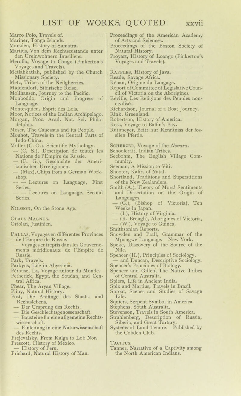 Marco Polo, Travels of. Mariner, Tonga Islands. Marsden, History of Sumatra. Martius, Von dem Rechtszustande unter den Ureinwohnern Brasiliens. Merolla, Voyage to Congo (Pinkerton’s Voyages and Travels). Metlahkatlah, published by the Church Missionary Society. Metz, Tribes of the Neilgherries. Middendorf, Sibirische Reise. Mollhausen, Journey to the Pacific. Monboddo, Origin and Progress of Language. Montesquieu, Esprit des Lois. Moor, Notices of the Indian Archipelago. Morgan, Proc. Acad. Nat. Sci. Phila- delphia. Moser, The Caucasus and its People. Mouhot, Travels in the Central Parts of Indo-China. Muller (C. O.), Scientific Mythology. — (C. S.), Description de toutes les Nations de I’Empire de Russie. — (F. G.), Geschichte der Ameti- kanischen Urreligionen. — (Max), Chips from a German Work- shop. — — Lectures on Language, First Series. Lectures on Language, Second Series. Nilsson, On the Stone Age. Olaus Magnus. Ortolan, Justinien. Pallas, Voyages en difFerentes Provinces de I’Empire de Russie. — Voyages entrepris dans les Gouverne- ments m^ridionaux de I’Empire de Russie. Park, Travels. ^ Parkyns, Life in Abyssinia. P^rouse, La, Voyage autour du Monde. Petherick, Egypt, the Soudan, and Cen- tral Africa. Phear, The Aryan Village. Pliny, Natural History. Post, Die Anfange des Staats- und Rechtslebens. — Der Ursprung des Rechts. — Die Geschlechtsgenossenschaft. — Bausteine fUr eine allgemeine Rechts- wissenschaft. — Einleitung in eine Naturwissenschaft des Rechts. Prejevalsky, From Kulga to Lob Nor. Prescott, History of Mexico. — History of Peru. Prichard, Natural History of Man. Proceedings of the American Academy of Arts and Sciences. Proceedings of the Boston Society of Natural History. Proyart, History of Loango (Pinkerton’s Voyages and Travels). Raffles, History of Java. Reade, Savage Africa. Renan, Origine du Langage. Report of Committee of Legislative Coun- cil of Victoria on the Aborigines. Reville, Les Religions des Peuples non- civilis^s. Richardson, Journal of a Boat Journey. Rink, Greenland. Robertson, History of America. Ross, Voyage to Baffin’s Bay. Rutimeyer, Beitr. zur Kenntniss der fos- silen Pferde. ScHKRZER, Voyage of the Novara. Schoolcraft, Indian Tribes. Seebohm, The English Village Com- munity. Seeman, A Mission to Viti. Shooter, Kafirs of Natal. Shortland, Traditions and Superstitions of the New Zealanders. Smith (A.), Theory of Moral Sentiments and Dissertation on the Origin of Languages. — (G.), (Bishop of Victoria), Ten Weeks in Japan. — (I.), History of Virginia. — (R. Brough), Aborigines of Victoria, — (W.), Voyage to Guinea. Smithsonian Reports. Snowden and Prall, Grammar of the Mpongwe Language. New York. Speke, Discovery of the Source of the Nile. Spencer (H.), Principles of Sociology. — and Duncan, Descriptive Sociology. Spencer’s Principles of Biology. Spencer and Gillen, The Native Tribes of Central Australia. Spiers, Life in Ancient India. Spix and Martius, Travels in Brazil. Sproat, Scenes and Studies of Savage Life. Squiers, Serpent Symbol in America. Stephens, South Australia. Stevenson, Travels in South America. Strahlenberg, Description of Russia, Siberia, and Great Tartary. Systems of Land 'I'enure. Published by the Cobden Club. Tacitus. Tanner, Narrative of a Captivity among the North American Indians.