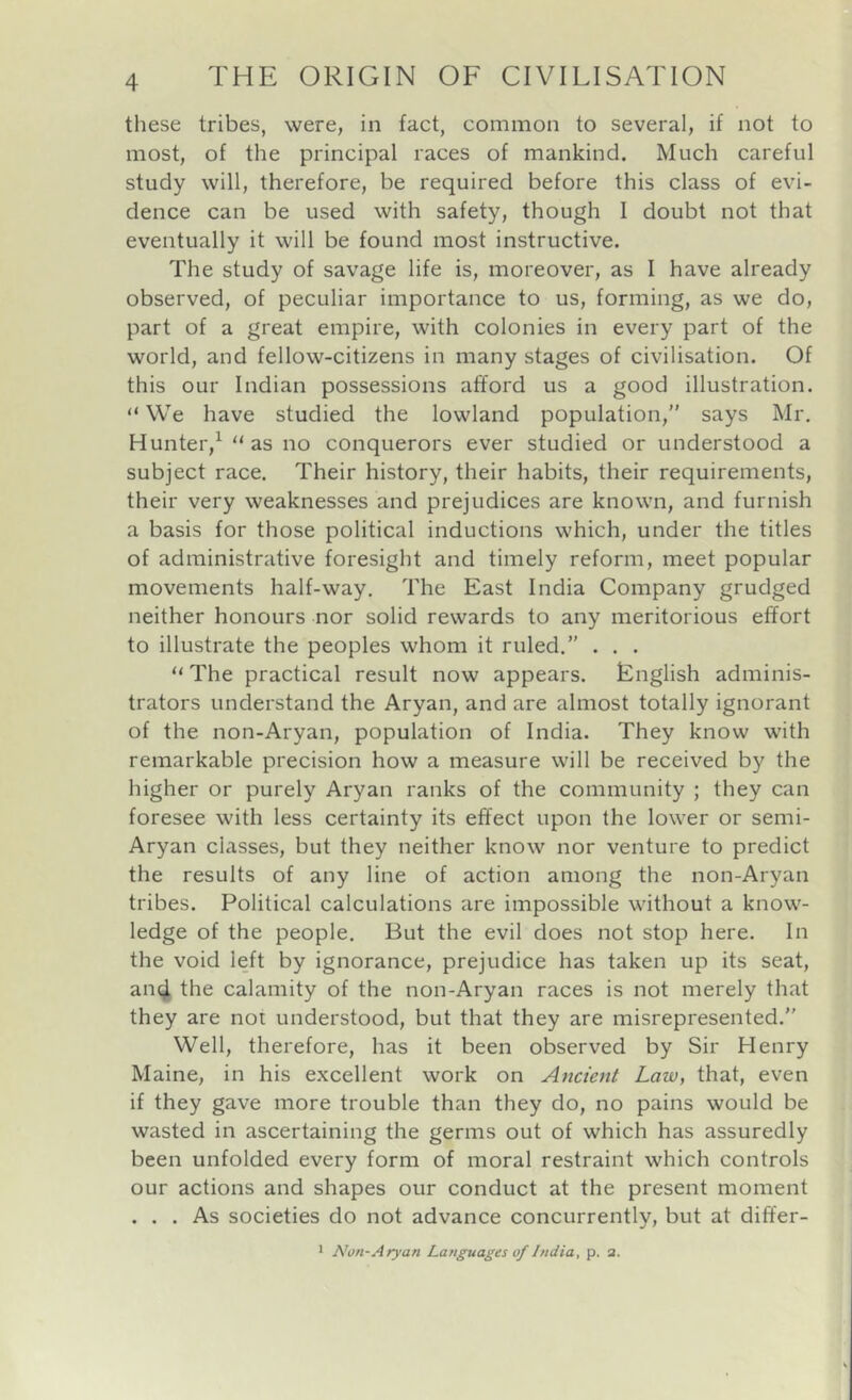 these tribes, were, in fact, common to several, if not to most, of the principal races of mankind. Much careful study will, therefore, be required before this class of evi- dence can be used with safety, though I doubt not that eventually it will be found most instructive. The study of savage life is, moreover, as 1 have already observed, of peculiar importance to us, forming, as we do, part of a great empire, with colonies in every part of the world, and fellow-citizens in many stages of civilisation. Of this our Indian possessions afford us a good illustration. “ We have studied the lowland population,” says Mr. Hunter,^  as no conquerors ever studied or understood a subject race. Their history, their habits, their requirements, their very weaknesses and prejudices are known, and furnish a basis for those political inductions which, under the titles of administrative foresight and timely reform, meet popular movements half-way. The East India Company grudged neither honours nor solid rewards to any meritorious effort to illustrate the peoples whom it ruled.” . . . “ The practical result now appears. English adminis- trators understand the Aryan, and are almost totally ignorant of the non-Aryan, population of India. They know with remarkable precision how a measure will be received by the higher or purely Aryan ranks of the community ; they can foresee with less certainty its effect upon the lower or semi- Aryan classes, but they neither know nor venture to predict the results of any line of action among the non-Aryan tribes. Political calculations are impossible without a know- ledge of the people. But the evil does not stop here. In the void left by ignorance, prejudice has taken up its seat, an^ the calamity of the non-Aryan races is not merely that they are not understood, but that they are misrepresented.” Well, therefore, has it been observed by Sir Henry Maine, in his excellent work on Ancient Law, that, even if they gave more trouble than they do, no pains would be wasted in ascertaining the germs out of which has assuredly been unfolded every form of moral restraint which controls our actions and shapes our conduct at the present moment ... As societies do not advance concurrently, but at differ- 1 Non-Ary an Languages of India, p. a.
