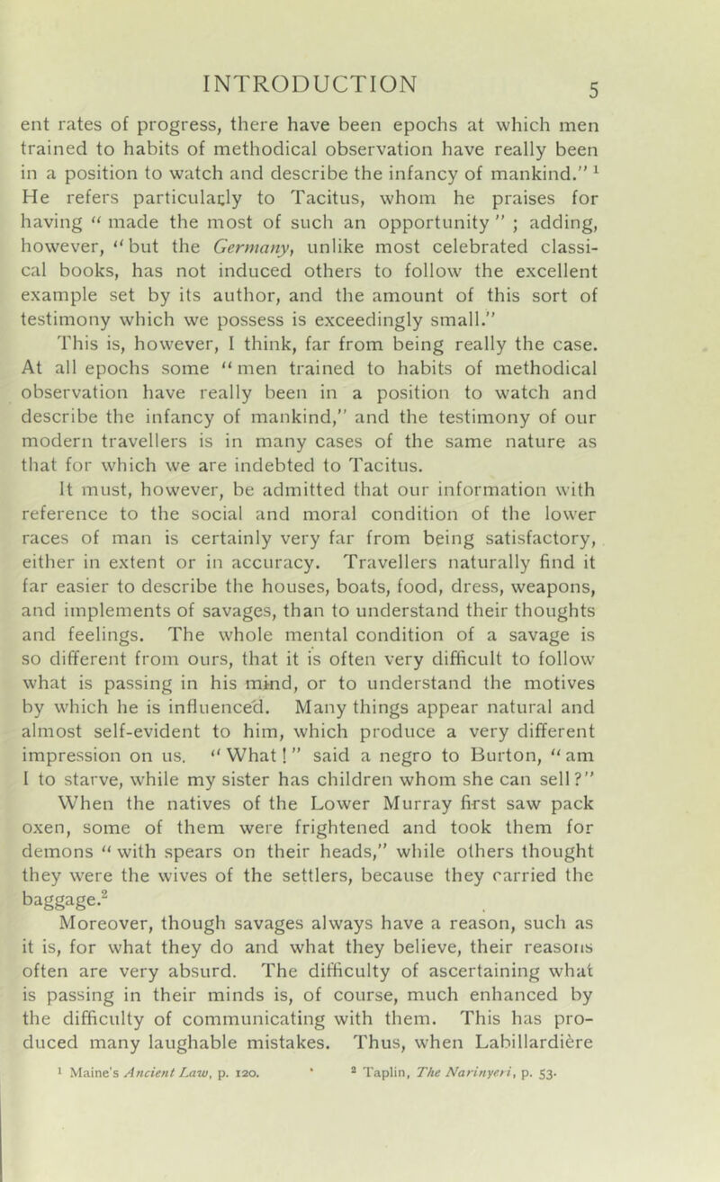 ent rates of progress, there have been epochs at which men trained to habits of methodical observation have really been in a position to watch and describe the infancy of mankind. ^ He refers particularly to Tacitus, whom he praises for having made the most of such an opportunity ” ; adding, however, “but the Germany, unlike most celebrated classi- cal books, has not induced others to follow the excellent example set by its author, and the amount of this sort of testimony which we possess is exceedingly small. This is, however, I think, far from being really the case. At all epochs some “ men trained to habits of methodical observation have really been in a position to watch and describe the infancy of mankind, and the testimony of our modern travellers is in many cases of the same nature as that for which we are indebted to Tacitus. It must, however, be admitted that our information with reference to the social and moral condition of the lower races of man is certainly very far from being satisfactory, either in extent or in accuracy. Travellers naturally find it far easier to describe the houses, boats, food, dress, weapons, and implements of savages, than to understand their thoughts and feelings. The whole mental condition of a savage is so different from ours, that it is often very difficult to follow what is passing in his mkid, or to understand the motives by which he is influenced. Many things appear natural and almost self-evident to him, which produce a very different impression on us. “ What! ” said a negro to Burton, “ am I to starve, while my sister has children whom she can sell? When the natives of the Lower Murray first saw pack oxen, some of them were frightened and took them for demons “ with spears on their heads, while others thought they were the wives of the settlers, because they carried the baggage.2 Moreover, though savages always have a reason, such as it is, for what they do and what they believe, their reasons often are very absurd. The difficulty of ascertaining what is passing in their minds is, of course, much enhanced by the difficulty of communicating with them. This has pro- duced many laughable mistakes. Thus, when Labillardi^re * Maine's Ancient Imw, p. 120. * Taplin, The Narinyeti, p. 53.