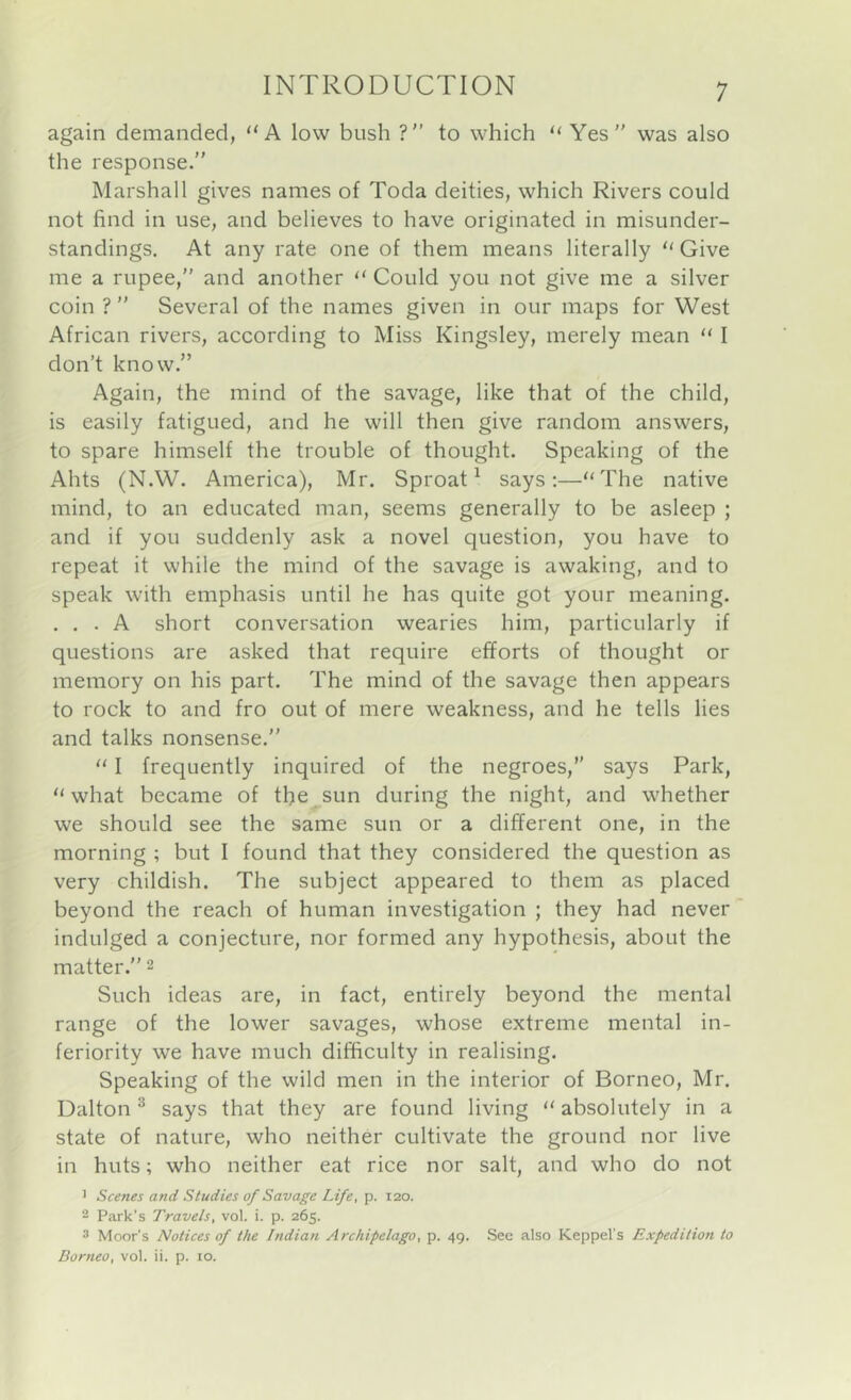 again demanded, “A low bush ? to which “ Yes” was also the response.” Marshall gives names of Toda deities, which Rivers could not find in use, and believes to have originated in misunder- standings. At any rate one of them means literally “Give me a rupee,” and another “ Could you not give me a silver coin ? ” Several of the names given in our maps for West African rivers, according to Miss Kingsley, merely mean “ I don’t know.” Again, the mind of the savage, like that of the child, is easily fatigued, and he will then give random answers, to spare himself the trouble of thought. Speaking of the Ahts (N.W. America), Mr. Sproat ^ says:—“The native mind, to an educated man, seems generally to be asleep ; and if you suddenly ask a novel question, you have to repeat it while the mind of the savage is awaking, and to speak with emphasis until he has quite got your meaning. ... A short conversation wearies him, particularly if questions are asked that require efforts of thought or memory on his part. The mind of the savage then appears to rock to and fro out of mere weakness, and he tells lies and talks nonsense.” “ I frequently inquired of the negroes,” says Park, “ what became of the^sun during the night, and whether we should see the same sun or a different one, in the morning ; but I found that they considered the question as very childish. The subject appeared to them as placed beyond the reach of human investigation ; they had never indulged a conjecture, nor formed any hypothesis, about the matter.” 2 Such ideas are, in fact, entirely beyond the mental range of the lower savages, whose extreme mental in- feriority we have much difficulty in realising. Speaking of the wild men in the interior of Borneo, Mr. Dalton ® says that they are found living “ absolutely in a state of nature, who neither cultivate the ground nor live in huts; who neither eat rice nor salt, and who do not > Scenes and Studies of Savage Life, p. 120. 2 Park’s Travels, vol. i. p. 265. 3 Moor's Notices of the Indian Archipelago, p. 49. Sec also Keppel's Expedition to Borneo, vol. ii. p. 10.