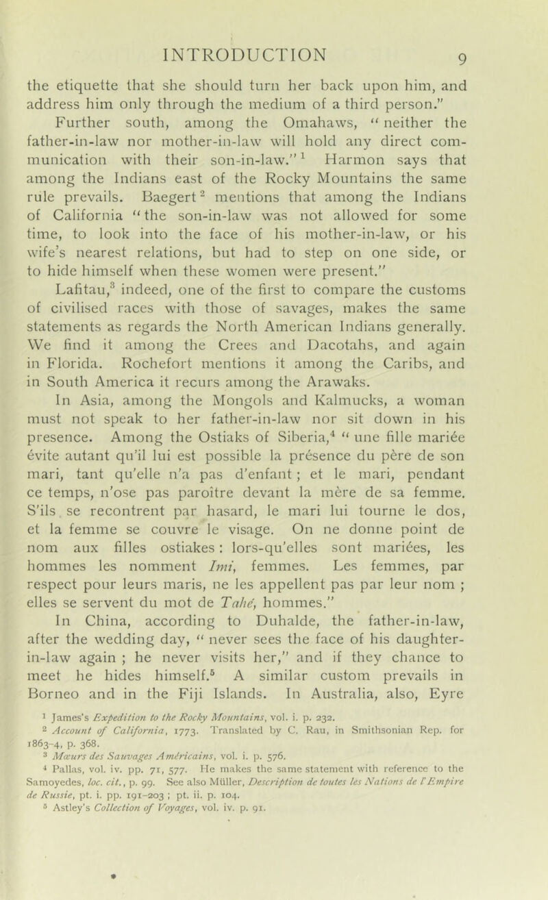 the etiquette that she should turn her back upon him, and address him only through the medium of a third person. Further south, among the Omahaws, “ neither the father-in-law nor mother-in-law will hold any direct com- munication with their son-in-law.”^ Harmon says that among the Indians east of the Rocky Mountains the same rule prevails. Baegert^ mentions that among the Indians of California “ the son-in-law was not allowed for some time, to look into the face of his mother-in-law, or his wife’s nearest relations, but had to step on one side, or to hide himself when these women were present.” Lafitau,^ indeed, one of the first to compare the customs of civilised races with those of savages, makes the same statements as regards the North American Indians generally. We find it among the Crees and Dacotahs, and again in Florida. Rochefort mentions it among the Caribs, and in South America it recurs among the Arawaks. In Asia, among the Mongols and Kalmucks, a woman must not speak to her father-in-law nor sit down in his presence. Among the Ostiaks of Siberia,^ “ une fille marine evite autant qu’il lui est possible la presence du p^re de son mari, tant qu'elle n'a pas d’enfant; et le mari, pendant ce temps, n’ose pas paroitre devant la mere de sa femme, S'ils se recontrent par hasard, le mari lui tourne le dos, et la femme se couvre le visage. On ne donne point de nom aux filles ostiakes: lors-qu’elles sont marines, les hommes les nomment Imi, femmes, Les femmes, par respect pour leurs maris, ne les appellent pas par leur nom ; elles se servent du mot de Tahe, hommes,” In China, according to Duhalde, the father-in-law, after the wedding day, “ never sees the face of his daughter- in-law again ; he never visits her,” and if they chance to meet he hides himself,® A similar custom prevails in Borneo and in the Fiji Islands. In Australia, also, Eyre 1 James’s Expedition to the Rocky Mountains, vol. i. p. 232. 2 Account of California, 1773. Translated by C. Rau, in Smithsonian Rep. for 1863-4, p. 368. * Masurs des Sauvages Amdricains, vol. i. p. 576. •* Pallas, vol. iv. pp. 71, 577. He makes the same statement with reference to the Samoyedes, loc. cit., p. 99. See also Muller, Description de toutes les Nations de UEmpire de Russie, pt. i. pp. 191-203 ; pt. ii. p. 104. * Astley’s Collection of Voyages, vol. iv. p. 91.