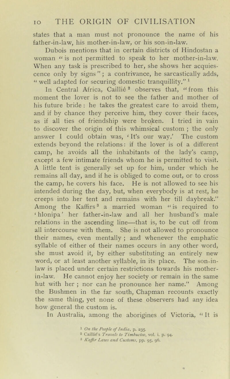 states that a man must not pronounce the name of his father-in-law, his mother-in-law, or his son-in-law. Dubois mentions that in certain districts of Hindostan a woman is not permitted to speak to her mother-in-law. When any task is prescribed to her, she shows her acquies- cence only by signs ” ; a contrivance, he sarcastically adds, “ well adapted for securing domestic tranquillity.” ^ In Central Africa, Cailli6 ^ observes that, “ from this moment the lover is not to see the father and mother of his future bride : he takes the greatest care to avoid them, and if by chance they perceive him, they cover their faces, as if all ties of friendship were broken. I tried in vain to discover the origin of this whimsical custom ; the only answer I could obtain was, ‘ It’s our way.' The custom extends beyond the relations: if the lover is of a different camp, he avoids all the inhabitants of the lady’s camp, except a few intimate friends whom he is permitted to visit. A little tent is generally set up for him, under which he remains all day, and if he is obliged to come out, or to cross the camp, he covers his face. He is not allowed to see his intended during the day, but, when everybody is at rest, he creeps into her tent and remains with her till daybreak.” Among the Kaffirs ® a married woman is required to ‘hlonipa’ her father-in-law and all her husband's male relations in the ascending line—that is, to be cut off from all intercourse with them. She is not allowed to pronounce their names, even mentally ; and whenever the emphatic syllable of either of their names occurs in any other word, she must avoid it, by either substituting an entirely new word, or at least another syllable, in its place. The son-in- law is placed under certain restrictions towards his mother- in-law. He cannot enjoy her society or remain in the same hut with her ; nor can he pronounce her name.” Among the Bushmen in the far south. Chapman recounts exactly the same thing, yet none of these observers had any idea how general the custom is. In Australia, among the aborigines of Victoria, “ It is 1 On the People of India, p. 235. 2 Cailli^’s Travels to Timbuctoo, vol. i. p. 94.