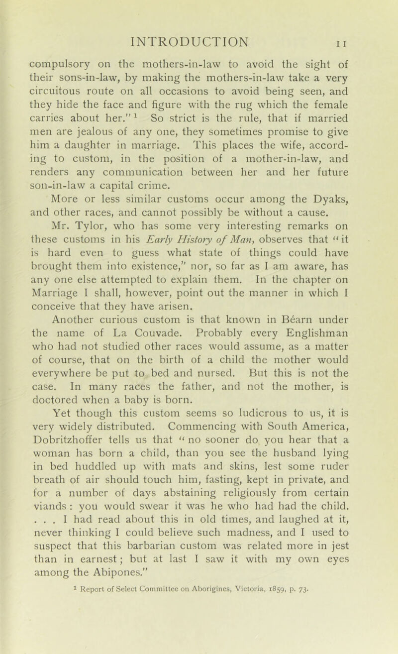 compulsory on the mothers-in-law to avoid the sight of their sons-in-law, by making the mothers-in-law take a very circuitous route on all occasions to avoid being seen, and they hide the face and figure with the rug which the female carries about her.” ^ So strict is the rule, that if married men are jealous of any one, they sometimes promise to give him a daughter in marriage. This places the wife, accord- ing to custom, in the position of a mother-in-law, and renders any communication between her and her future son-in-law a capital crime. More or less similar customs occur among the Dyaks, and other races, and cannot possibly be without a cause. Mr. Tylor, who has some very interesting remarks on these customs in his Early History of Man, observes that “it is hard even to guess what state of things could have brought them into existence,” nor, so far as I am aware, has any one else attempted to explain them. In the chapter on Marriage I shall, however, point out the manner in which 1 conceive that they have arisen. Another curious custom is that known in B6arn under the name of La Couvade. Probably every Englishman who had not studied other races would assume, as a matter of course, that on the birth of a child the mother would everywhere be put to bed and nursed. But this is not the case. In many races the father, and not the mother, is doctored when a baby is born. Yet though this custom seems so ludicrous to us, it is very widely distributed. Commencing with South America, Dobritzhoffer tells us that “ no sooner do you hear that a woman has born a child, than you see the husband lying in bed huddled up with mats and skins, lest some ruder breath of air should touch him, fasting, kept in private, and for a number of days abstaining religiously from certain viands ; you would swear it was he who had had the child. ... I had read about this in old times, and laughed at it, never thinking I could believe such madness, and I used to suspect that this barbarian custom was related more in jest than in earnest; but at last I saw it with my own eyes among the Abipones.” * Report of Select Committee on Aborigines, Victoria, 1859, p. 73.