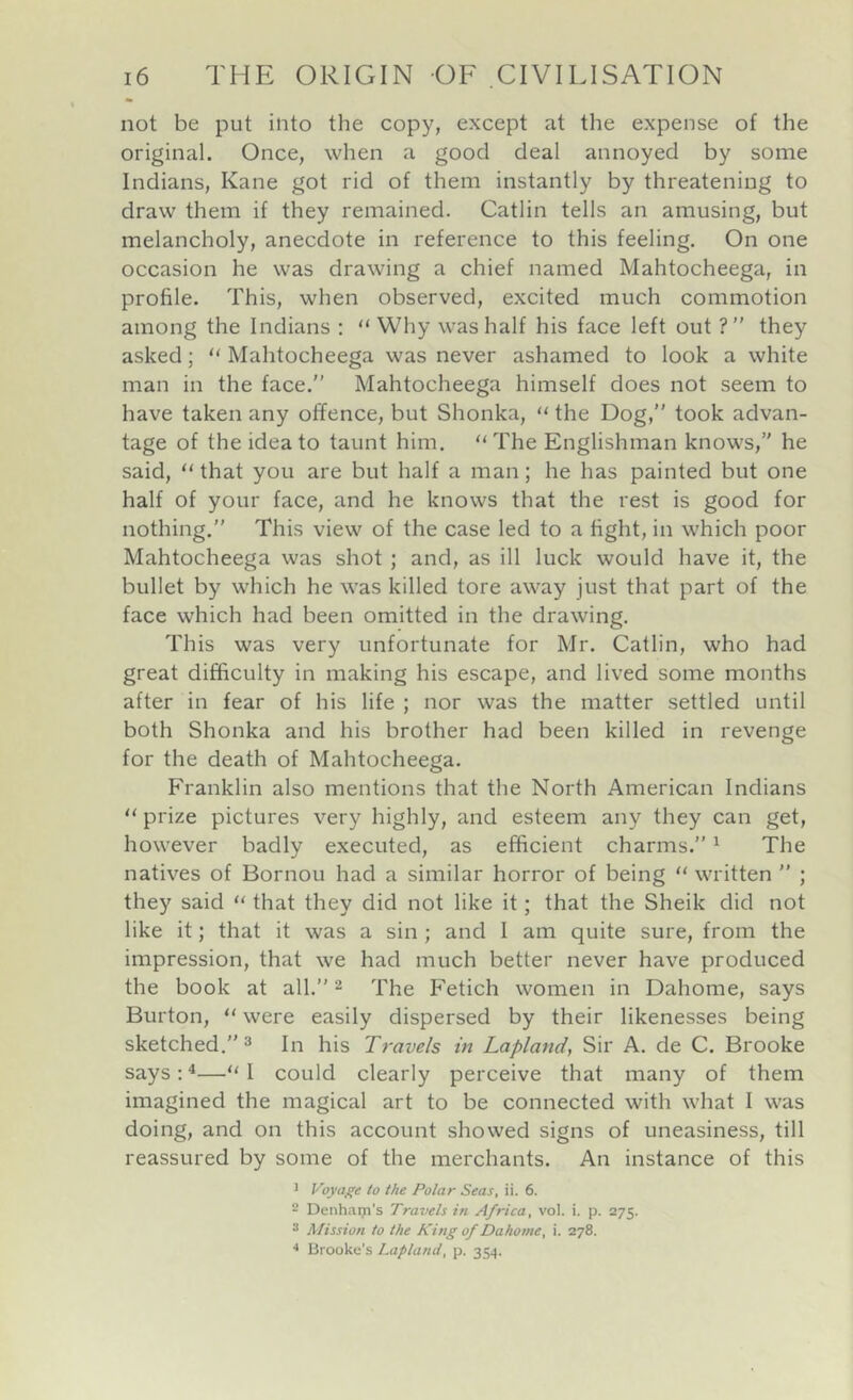 not be put into the copy, except at the expense of the original. Once, when a good deal annoyed by some Indians, Kane got rid of them instantly by threatening to draw them if they remained. Gatlin tells an amusing, but melancholy, anecdote in reference to this feeling. On one occasion he was drawing a chief named Mahtocheega, in profile. This, when observed, excited much commotion among the Indians ; “Why was half his face left out ?” they asked; “ Mahtocheega was never ashamed to look a white man in the face. Mahtocheega himself does not seem to have taken any offence, but Shonka, “ the Dog, took advan- tage of the idea to taunt him. “ The Englishman knows, he said, “ that you are but half a man; he has painted but one half of your face, and he knows that the rest is good for nothing. This view of the case led to a fight, in which poor Mahtocheega was shot ; and, as ill luck would have it, the bullet by which he was killed tore away just that part of the face which had been omitted in the drawing. This was very unfortunate for Mr. Gatlin, who had great difficulty in making his escape, and lived some months after in fear of his life ; nor was the matter settled until both Shonka and his brother had been killed in revenge for the death of Mahtocheega. Franklin also mentions that the North American Indians “ prize pictures very highly, and esteem any they can get, however badly executed, as efficient charms. ^ The natives of Bornou had a similar horror of being “ written  ; they said “ that they did not like it; that the Sheik did not like it; that it was a sin ; and I am quite sure, from the impression, that we had much better never have produced the book at all. 2 The Fetich women in Dahome, says Burton, “ were easily dispersed by their likenesses being sketched. 2 In his Travels in Lapland, Sir A. de G. Brooke says:^—“I could clearly perceive that many of them imagined the magical art to be connected with what I was doing, and on this account showed signs of uneasiness, till reassured by some of the merchants. An instance of this 1 Voyage to the Polar Seas, ii. 6. 2 Denham’s Travels in Africa, vol. i. p. 275. 2 Mission to the King of Dahome, i. 278. Brooke’s Lapland, p. 354.