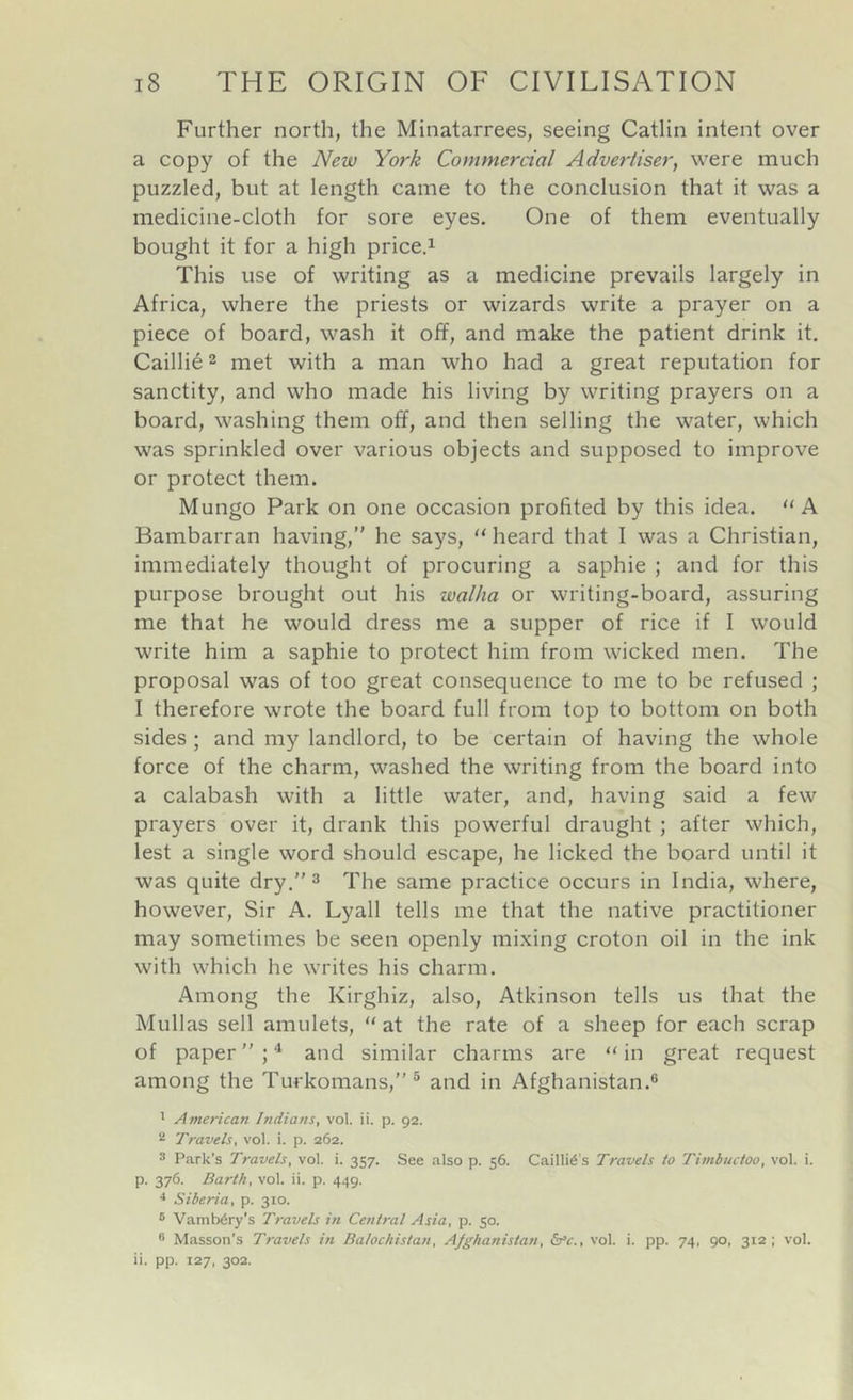 Further north, the Minatarrees, seeing Gatlin intent over a copy of the New York Commercial Advertiser, were much puzzled, but at length came to the conclusion that it was a medicine-cloth for sore eyes. One of them eventually bought it for a high price.i This use of writing as a medicine prevails largely in Africa, where the priests or wizards write a prayer on a piece of board, wash it off, and make the patient drink it. Cailli6 2 met with a man who had a great reputation for sanctity, and who made his living by writing prayers on a board, washing them off, and then selling the water, which was sprinkled over various objects and supposed to improve or protect them. Mungo Park on one occasion profited by this idea. “A Bambarran having,” he says, heard that I was a Christian, immediately thought of procuring a saphie ; and for this purpose brought out his walha or writing-board, assuring me that he would dress me a supper of rice if I would write him a saphie to protect him from wicked men. The proposal was of too great consequence to me to be refused ; I therefore wrote the board full from top to bottom on both sides; and my landlord, to be certain of having the whole force of the charm, washed the writing from the board into a calabash with a little water, and, having said a few prayers over it, drank this powerful draught ; after which, lest a single word should escape, he licked the board until it was quite dry.” ^ The same practice occurs in India, where, however. Sir A. Lyall tells me that the native practitioner may sometimes be seen openly mixing croton oil in the ink with which he writes his charm. Among the Kirghiz, also, Atkinson tells us that the Mullas sell amulets, “ at the rate of a sheep for each scrap of paper ” ; ^ and similar charms are “ in great request among the Turkomans,”® and in Afghanistan.® 1 American Indians, vol. ii. p. 92. 2 Travels, vol. i. p. 262. 3 Park's Travels, vol. i. 357. See also p. 56. Cailli^'s Travels to Timbuctoo, vol. i. p. 376. Barth, vol. ii. p. 449. •* Siberia, p. 310. ® Vamb6ry's Travels in Central Asia, p. 50. ® Masson's Travels in Balochistan, Afghanistan, b^c., vol. i. pp. 74, 90, 312; vol. ii. pp. 127, 302.