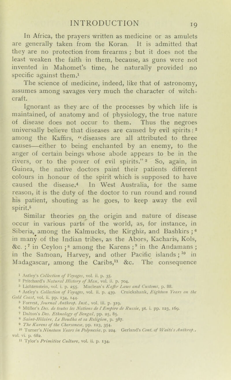 In Africa, the prayers written as medicine or as amulets are generally taken from the Koran. It is admitted that they are no protection from firearms ; but it does not the least weaken the faith in them, because, as guns were not invented in Mahomet’s time, he naturally provided no specific against themd The science of medicine, indeed, like that of astronomy, assumes among savages very much the character of witch- craft. Ignorant as they are of the processes by which life is maintained, of anatomy and of physiology, the true nature of disease does not occur to them. Thus the negroes universally believe that diseases are caused by evil spirits: - among the Kaffirs, “ diseases are all attributed to three causes—either to being enchanted by an enemy, to the anger of certain beings whose abode appears to be in the rivers, or to the power of evil spirits.” ^ So, again, in Guinea, the native doctors paint their patients different colours in honour of the spirit which is supposed to have caused the disease.^ In West Australia, for the same reason, it is the duty of the doctor to run round and round his patient, shouting as he goes, to keep away the evil spirit.® Similar theories on the origin and nature of disease occur in various parts of the world, as, for instance, in Siberia, among the Kalmucks, the Kirghiz, and Bashkirs ; ® in many of the Indian tribes, as the Abors, Kacharis, Kols, &c. U Ceylon among the Karens ;® in the Andamans ; in the Samoan, Harvey, and other Pacific islands; in Madagascar, among the Caribs,^^ &c. The consequence * •* * Aslley’s Collection of Voyages, vol. ii. p. 35. 2 Pritchard’s Natural History of Man, vol. ii. p. 704. ^ Lichtenstein, vol. i. p. 255. Maclean's Kaffir Laws and Customs, p. 88. •* Astley's Collection of Voyages, vol. ii. p. 439. Cruickshank, Eighteen Years on the Gold Coast, vol. ii. pp. 134, 144. ® Forrest, Journal Anthrop. Inst., vol. iii. p. 319. ® Muller’s Des. de toutes les Nations de I'Empire de Russie, pt. i. pp. 123, 169. Dalton’s Des. Ethnology of Bengal, pp. 25, 85. ® Saint-Hilaire, Le Doudha et sa Religion, p. 387. * The Karens of the Chersonese, pp. 123, 354. Tsawex's Nineteen Years in Polynesia, p. 224. Gerland’s Cont. of Waitz s Anthrop., vol. vi. p. 682. 'I'ylor’s Primitive Culture, vol. ii. p. 134.