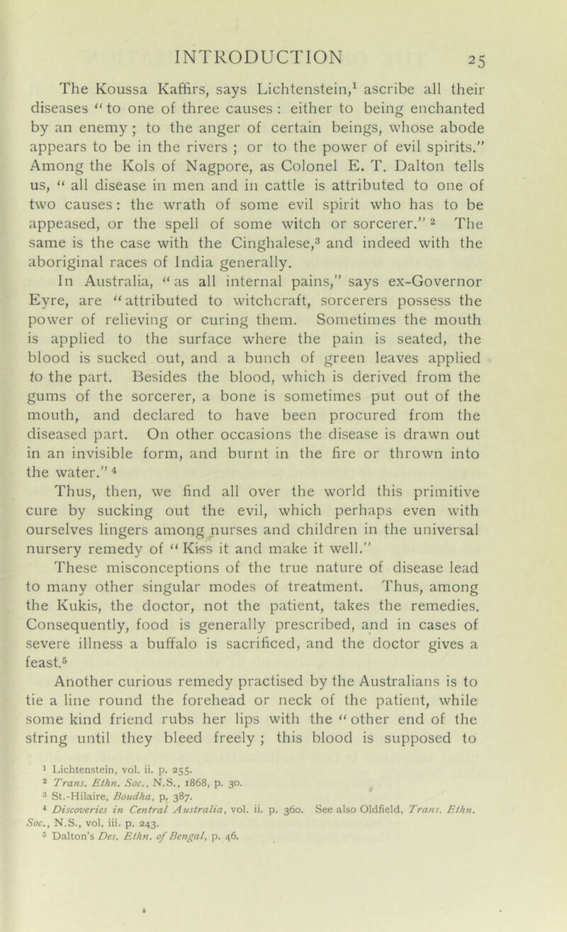 The Koussa Kaffirs, says Lichtenstein,^ ascribe all their diseases “ to one of three causes : either to being enchanted by an enemy; to the anger of certain beings, whose abode appears to be in the rivers ; or to the power of evil spirits,” Among the Kols of Nagpore, as Colonel E. T. Dalton tells us, “ all disease in men and in cattle is attributed to one of two causes: the wrath of some evil spirit who has to be appeased, or the spell of some witch or sorcerer.” 2 The same is the case with the Cinghalese,^ and indeed with the aboriginal races of India generally. In Australia, “as all internal pains,” says ex-Governor Eyre, are “ attributed to witchcraft, sorcerers possess the power of relieving or curing them. Sometimes the mouth is applied to the surface where the pain is seated, the blood is sucked out, and a bunch of green leaves applied to the part. Besides the blood, which is derived from the gums of the sorcerer, a bone is sometimes put out of the mouth, and declared to have been procured from the diseased part. On other occasions the disease is drawn out in an invisible form, and burnt in the fire or thrown into the water.” ^ Thus, then, we find all over the world this primitive cure by sucking out the evil, which perhaps even with ourselves lingers among nurses and children in the universal nursery remedy of “ Kiss it and make it well.” These misconceptions of the true nature of disease lead to many other singular modes of treatment. Thus, among the Kukis, the doctor, not the patient, takes the remedies. Consequently, food is generally prescribed, and in cases of severe illness a buffalo is sacrificed, and the doctor gives a feast.5 Another curious remedy practised by the Australians is to tie a line round the forehead or neck of the patient, while some kind friend rubs her lips with the “ other end of the string until they bleed freely ; this blood is supposed to 1 Lichtenstein, vol. ii. p. 255. * Trans. Ethn. Soc., N.S., 1868, p. 30. ■’ St.-Hilaire, Boudha, p, 387. Discoveries in Central Australia, vol. ii. p. 360. See also Oldfield, Trans. Ethn. Soc., N.S., vol. iii. p. 243. * Dalton's Des. Ethn. of Bengal, p. 46.