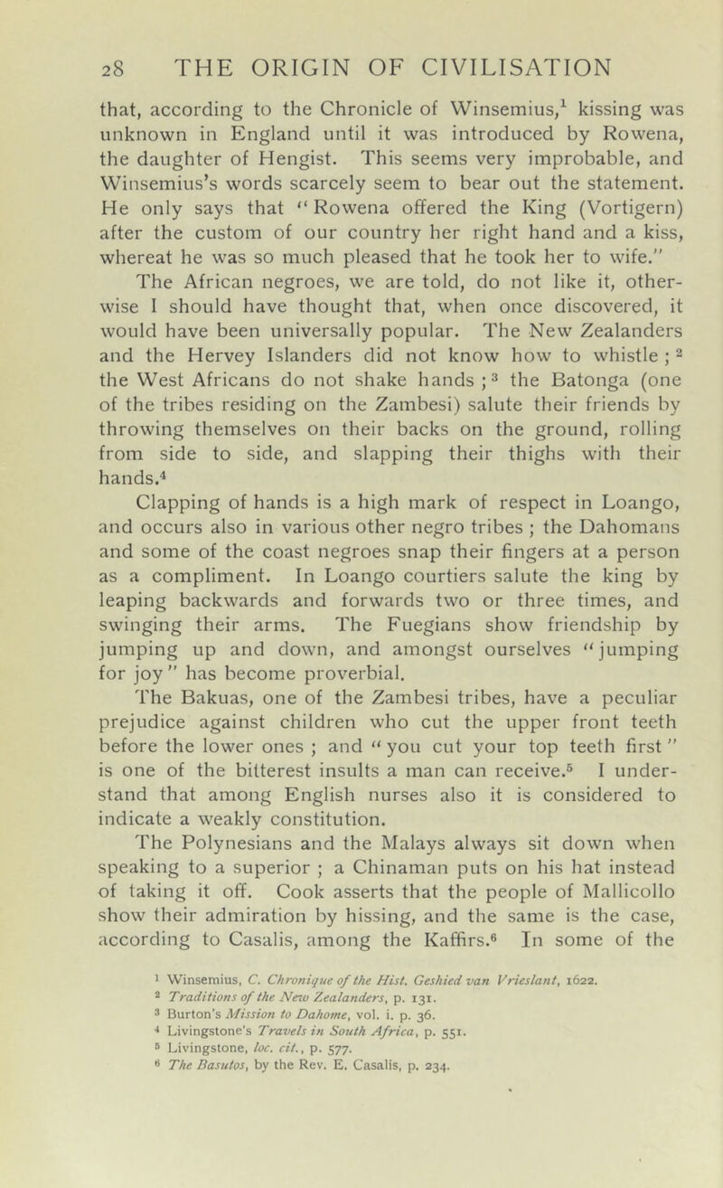 that, according to the Chronicle of Winsemius,^ kissing was unknown in England until it was introduced by Rowena, the daughter of Hengist. This seems very improbable, and Winsemius’s words scarcely seem to bear out the statement. He only says that “ Rowena offered the King (Vortigern) after the custom of our country her right hand and a kiss, whereat he was so much pleased that he took her to wife.” The African negroes, we are told, do not like it, other- wise I should have thought that, when once discovered, it would have been universally popular. The New Zealanders and the Hervey Islanders did not know how to whistle ; 2 the West Africans do not shake hands H fhs Batonga (one of the tribes residing on the Zambesi) salute their friends by throwing themselves on their backs on the ground, rolling from side to side, and slapping their thighs with their hands.4 Clapping of hands is a high mark of respect in Loango, and occurs also in various other negro tribes ; the Dahomans and some of the coast negroes snap their fingers at a person as a compliment. In Loango courtiers salute the king by leaping backwards and forwards two or three times, and swinging their arms. The Fuegians show friendship by jumping up and down, and amongst ourselves “jumping for joy ” has become proverbial. The Bakuas, one of the Zambesi tribes, have a peculiar prejudice against children who cut the upper front teeth before the lower ones ; and “ you cut your top teeth first ” is one of the bitterest insults a man can receive.® I under- stand that among English nurses also it is considered to indicate a weakly constitution. The Polynesians and the Malays always sit down when speaking to a superior ; a Chinaman puts on his hat instead of taking it off. Cook asserts that the people of Mallicollo show their admiration by hissing, and the same is the case, according to Casalis, among the Kaffirs.® In some of the 1 Winsemius, C. Chronique of the Hist. Geshied van Vrieslant, 1622. ® Traditions of the Neio Zealanders, p. 131. 3 Burton's Mission to Dahome, vol. i. p. 36. Livingstone's Travels in South Africa, p. 551. » Livingstone, loc. cit., p. 577. •• The Dasutos, by the Rev. E. Casalis, p. 234.