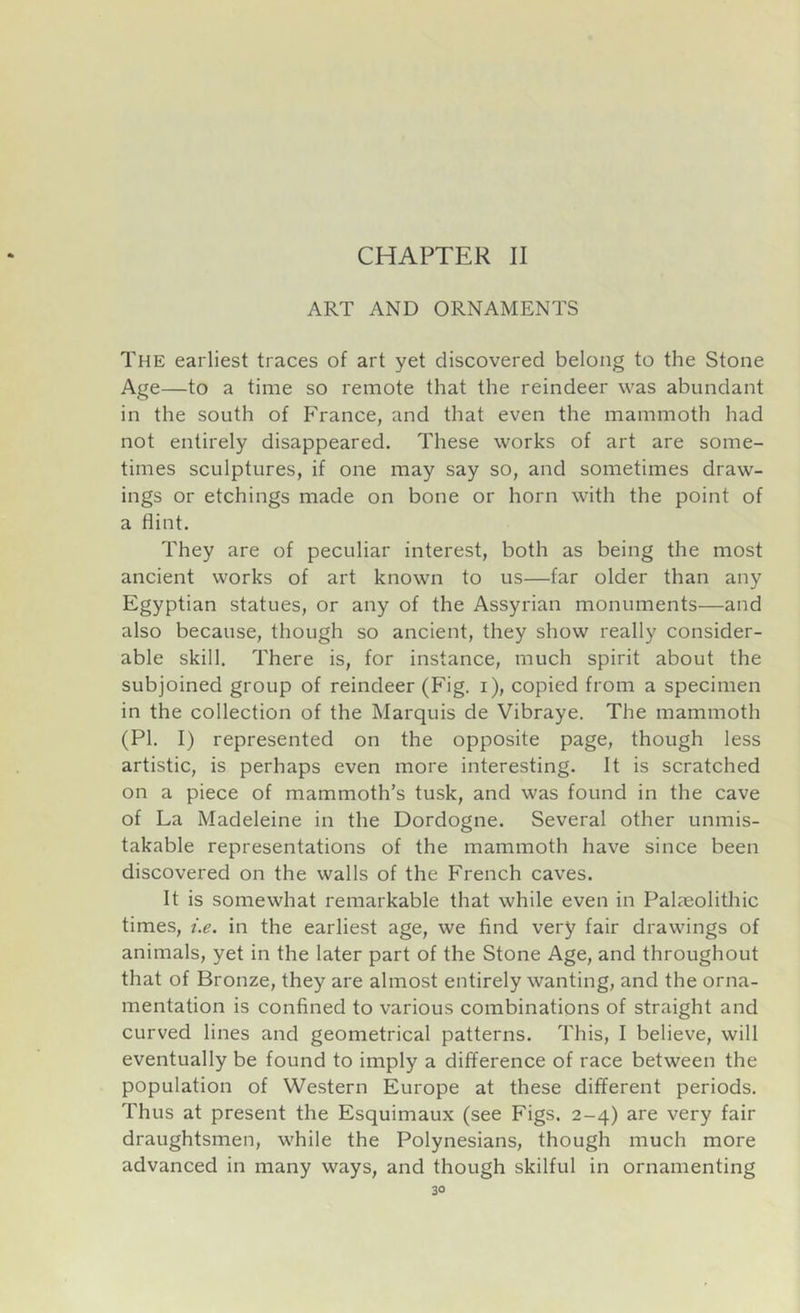CHAPTER II ART AND ORNAMENTS The earliest traces of art yet discovered belong to the Stone Age—to a time so remote that the reindeer was abundant in the south of France, and that even the mammoth had not entirely disappeared. These works of art are some- times sculptures, if one may say so, and sometimes draw- ings or etchings made on bone or horn with the point of a flint. They are of peculiar interest, both as being the most ancient works of art known to us—far older than any Egyptian statues, or any of the Assyrian monuments—and also because, though so ancient, they show really consider- able skill. There is, for instance, much spirit about the subjoined group of reindeer (Fig. i), copied from a specimen in the collection of the Marquis de Vibraye. The mammoth (PI. I) represented on the opposite page, though less artistic, is perhaps even more interesting. It is scratched on a piece of mammoth’s tusk, and was found in the cave of La Madeleine in the Dordogne. Several other unmis- takable representations of the mammoth have since been discovered on the walls of the French caves. It is somewhat remarkable that while even in Palaeolithic times, i.e. in the earliest age, we find very fair drawings of animals, yet in the later part of the Stone Age, and throughout that of Bronze, they are almost entirely wanting, and the orna- mentation is confined to various combinations of straight and curved lines and geometrical patterns. This, I believe, will eventually be found to imply a difference of race between the population of Western Europe at these different periods. Thus at present the Esquimaux (see Figs. 2-4) are very fair draughtsmen, while the Polynesians, though much more advanced in many ways, and though skilful in ornamenting