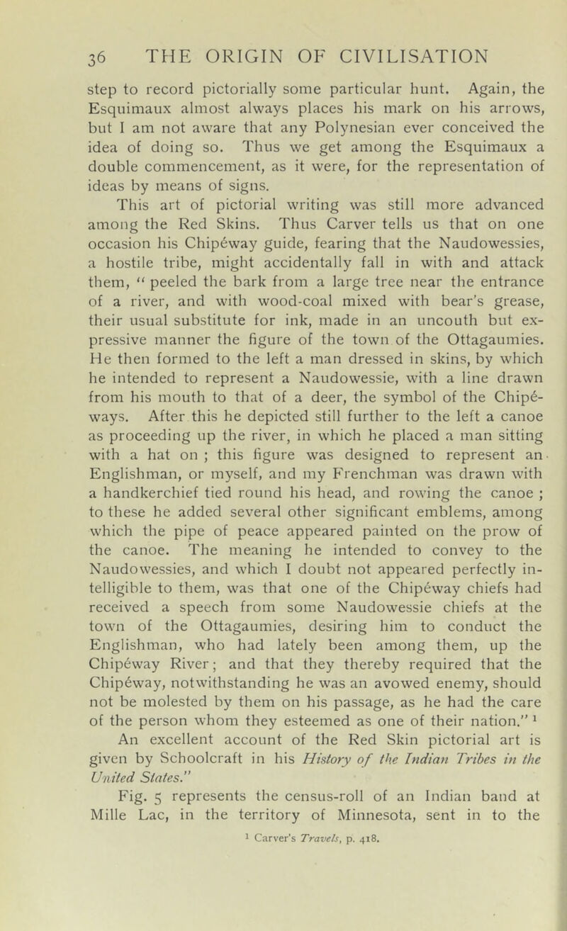 step to record pictorially some particular hunt. Again, the Esquimaux almost always places his mark on his arrows, but I am not aware that any Polynesian ever conceived the idea of doing so. Thus we get among the Esquimaux a double commencement, as it were, for the representation of ideas by means of signs. This art of pictorial writing was still more advanced among the Red Skins. Thus Carver tells us that on one occasion his Chip6way guide, fearing that the Naudowessies, a hostile tribe, might accidentally fall in with and attack them, “ peeled the bark from a large tree near the entrance of a river, and with wood-coal mixed with bear’s grease, their usual substitute for ink, made in an uncouth but e.x- pressive manner the figure of the town of the Ottagaumies. He then formed to the left a man dressed in skins, by which he intended to represent a Naudowessie, with a line drawn from his mouth to that of a deer, the symbol of the Chip6- ways. After this he depicted still further to the left a canoe as proceeding up the river, in which he placed a man sitting with a hat on ; this figure was designed to represent an Englishman, or myself, and my Frenchman was drawn with a handkerchief tied round his head, and rowing the canoe ; to these he added several other significant emblems, among which the pipe of peace appeared painted on the prow of the canoe. The meaning he intended to convey to the Naudowessies, and which I doubt not appeared perfectly in- telligible to them, was that one of the Chip6way chiefs had received a speech from some Naudowessie chiefs at the town of the Ottagaumies, desiring him to conduct the Englishman, who had lately been among them, up the Chip6way River; and that they thereby required that the Chip6way, notwithstanding he was an avowed enemy, should not be molested by them on his passage, as he had the care of the person whom they esteemed as one of their nation.” ^ An excellent account of the Red Skin pictorial art is given by Schoolcraft in his History of the Indian Tribes in the United States.” Fig. 5 represents the census-roll of an Indian band at Mille Lac, in the territory of Minnesota, sent in to the 1 Carver’s Travels, p. 418.