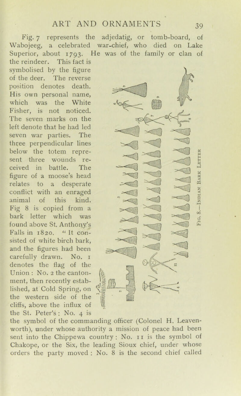 Fig. 7 represents the adjedatig, or tomb-board, of Wabojeeg, a celebrated war-chief, who died on Lake Superior, about 1793. He was of the family or clan of the reindeer. This fact is symbolised by the figure of the deer. The reverse position denotes death. His own personal name, which was the White Fisher, is not noticed. The seven marks on the left denote that he had led seven war parties. The three perpendicular lines below the totem repre- sent three wounds re- ceived in battle. The figure of a moose’s head relates to a desperate conflict with an enraged animal of this kind. P'ig 8 is copied from a bark letter which was found above St. Anthony's trails in 1820. “ It con- sisted of white birch bark, and the figures had been carefully drawn. No. i denotes the flag of the Union : No. 2 the canton- ment, then recently estab- lished, at Cold Spring, on the western side of the cliffs, above the influx of the St. Peter’s : No. 4 is the symbol of the commanding officer (Colonel H. Leaven- worth), under whose authority a mission of peace had been sent into the Chippewa country: No. 11 is the symbol of Chakope, or the Six, the leading Sioux chief, under whose orders the party moved : No. 8 is the second chief called u w h H U Pi < w z < h-« Q Z H-( 1 00 0 'X, -cUSl