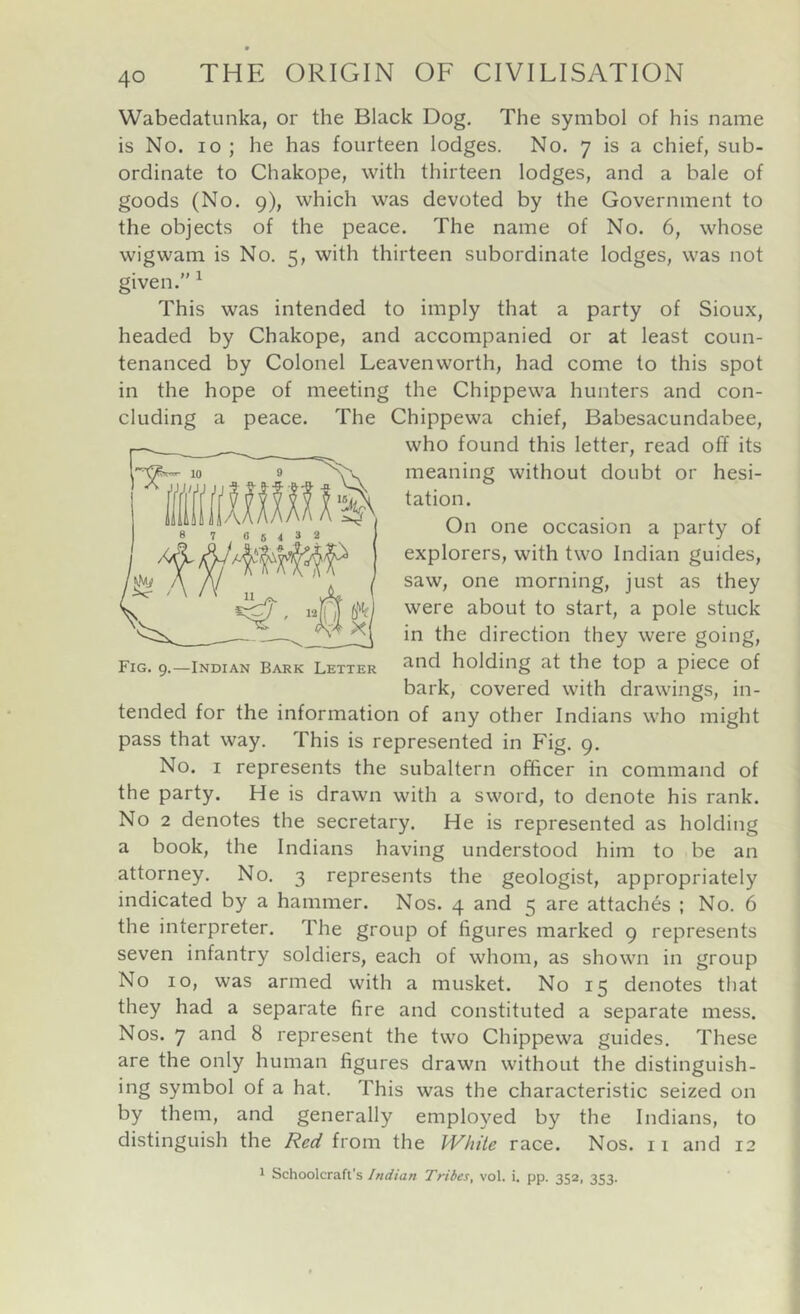 Wabedatunka, or the Black Dog. The symbol of his name is No. lo ; he has fourteen lodges. No. 7 is a chief, sub- ordinate to Chakope, with thirteen lodges, and a bale of goods (No. 9), which was devoted by the Government to the objects of the peace. The name of No. 6, whose wigwam is No. 5, with thirteen subordinate lodges, was not given.” ^ This was intended to imply that a party of Sioux, headed by Chakope, and accompanied or at least coun- tenanced by Colonel Leavenworth, had come to this spot in the hope of meeting the Chippewa hunters and con- cluding a peace. The Chippewa chief, Babesacundabee, who found this letter, read off its meaning without doubt or hesi- tation. On one occasion a party of explorers, with two Indian guides, saw, one morning, just as they were about to start, a pole stuck in the direction they were going, and holding at the top a piece of bark, covered with drawings, in- tended for the information of any other Indians who might pass that way. This is represented in Fig. 9. No. I represents the subaltern officer in command of the party. He is drawn with a sword, to denote his rank. No 2 denotes the secretary. He is represented as holding a book, the Indians having understood him to be an attorney. No. 3 represents the geologist, appropriately indicated by a hammer. Nos. 4 and 5 are attaches ; No. 6 the interpreter. The group of figures marked 9 represents seven infantry soldiers, each of whom, as shown in group No 10, was armed with a musket. No 15 denotes that they had a separate fire and constituted a separate mess. Nos. 7 and 8 represent the two Chippewa guides. These are the only human figures drawn without the distinguish- ing symbol of a hat. This was the characteristic seized on by them, and generally employed by the Indians, to distinguish the Red from the White race. Nos. 11 and 12