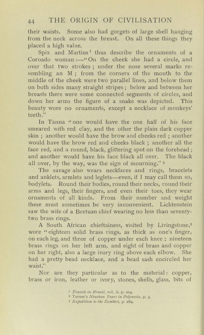 their waists. Some also had gorgets of large shell hanging from the neck across the breast. On all these things they placed a high value. Spix and Martins ^ thus describe the ornaments of a Coroado woman:—“ On the cheek she had a circle, and over that two strokes ; under the nose several marks re- sembling an M ; from the corners of the mouth to the middle of the cheek were two parallel lines, and below them on both sides many straight stripes ; below and between her breasts there were some connected segments of circles, and down her arms the figure of a snake was depicted. This beauty wore no ornaments, except a necklace of monkeys' teeth.” In Tanna “ one would have the one half of his face smeared with red clay, and the other the plain dark copper skin ; another would have the brow and cheeks red ; another would have the brow red and cheeks black ; another all the face red, and a round, black, glittering spot on the forehead ; and another would have his face black all over. The black all over, by the way, was the sign of mourning.” ^ The savage also wears necklaces and rings, bracelets and anklets, armlets and leglets—even, if I may call them so, bodylets. Round their bodies, round their necks, round their arms and legs, their fingers, and even their toes, the)^ wear ornaments of all kinds. From their number and weight these must sometimes be very inconvenient. Lichtenstein saw the wife of a Beetuan chief wearing no less than seventy- two brass rings. A South African chieftainess, visited by Livingstone,^ wore “ eighteen solid brass rings, as thick as one’s finger, on each leg, and three of copper under each knee : nineteen brass rings on her left arm, and eight of brass and copper on her right, also a large ivory ring above each elbow. She had a pretty bead necklace, and a bead sash encircled her waist.” Nor are they particular as to the material; copper, brass or iron, leather or ivory, stones, shells, glass, bits of 1 Travels i/i Brazil, vol. ii. p. 224. - Turner’s Nineteen Years in Polynesia, p. 5. s Expedition to the Zambesi, p. 284.