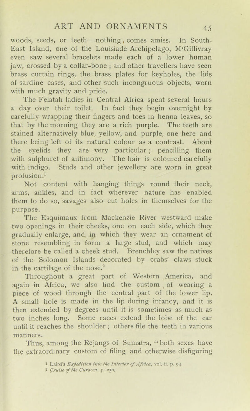 woods, seeds, or teeth—nothing , comes amiss. In South- East Island, one of the Louisiade Archipelago, M'Gillivray even saw several bracelets made each of a lower human jaw, crossed by a collar-bone ; and other travellers have seen brass curtain rings, the brass plates for keyholes, the lids of sardine cases, and other such incongruous objects, worn with much gravity and pride. The Felatah ladies in Central Africa spent several hours a day over their toilet. In fact they begin overnight by carefully wrapping their fingers and toes in henna leaves, so that by the morning they are a rich purple. The teeth are stained alternatively blue, yellow, and purple, one here and there being left of its natural colour as a contrast. About the eyelids they are very particular ; pencilling them with sulphuret of antimony. The hair is coloured carefully with indigo. Studs and other jewellery are worn in great profusion.^ Not content with hanging things round their neck, arms, ankles, and in fact wherever nature has enabled them to do so, savages also cut holes in themselves for the purpose. The Esquimaux from Mackenzie River westward make two openings in their cheeks, one on each side, which they gradually enlarge, and in which they wear an ornament of stone resembling in form a large stud, and which may therefore be called a cheek stud. Brenchley saw the natives of the Solomon Islands decorated by crabs’ claws stuck in the cartilage of the nose.^ Throughout a great part of Western America, and again in Africa, we also find the custom ^ of wearing a piece of wood through the central part of the lower lip. A small hole is made in the lip during infancy, and it is then extended by degrees until it is sometimes as much as two inches long. Some races extend the lobe of the ear until it reaches the shoulder ; others file the teeth in various manners. Thus, among the Rejangs of Sumatra, “ both sexes have the extraordinary custom of filing and otherwise disfiguring 1 Laird's Expedition into the Interior of Africa, vol. ii. p. 94. 2 Cruise of thf Cura(oa, p. 250.
