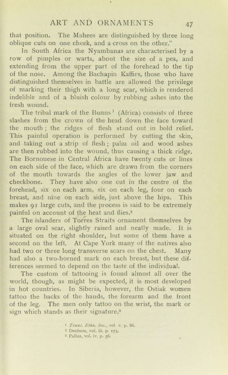 that position. The Mahees are distinguished by three long oblique cuts on one cheek, and a cross on the other. In South Africa the Nyambanas are characterised by a row of pimples or warts, about the size of a pea, and extending from the upper part of the forehead to the tip of the nose. Among the Bachapin Kaffirs, those who have distinguished themselves in battle are allowed the privilege of marking their thigh with a long scar, which is rendered indelible and of a bluish colour by rubbing ashes into the fresh wound. The tribal mark of the Bunns ^ (Africa) consists of three slashes from the crown of the head down the face toward the mouth ; the ridges of flesh stand out in bold relief. This painful operation is performed by cutting the skin, and taking out a strip of flesh ; palm oil and wood ashes are then rubbed into the wound, thus causing a thick ridge. The Bornouese in Central Africa have twenty cuts or lines on each side of the face, which are drawn from the corners of the mouth towards the angles of the lower jaw and cheekbone. They have also one cut in the centre of the forehead, six on each arm, six on each leg, four on each breast, and nine on each side, just above the hips. This makes 91 large cuts, and the process is said to be extremely painful on account of the heat and flies.2 The islanders of Torres Straits ornament themselves by a large oval scar, slightly raised and neatly made. It is situated on the right shoulder, but some of them have a second on the left. At Cape York many of the natives also had two or three long transverse scars on the chest. Many had also a two-horned mark on each breast, but these dif- ferences seemed to depend on the taste of the individual. The custom of tattooing is found almost all over the world, though, as might be expected, it is most developed in hot countries. In Siberia, however, the Ostiak women tattoo the backs of the hands, the forearm and the front of the leg. The men only tattoo on the wrist, the mark or sign which stands as their signature.^ > Trans. Ethn. Soc., vol v. p. 86. 2 Denham, vol. iii. p. 175. 2 Pallas, vol. iv. p. 56.