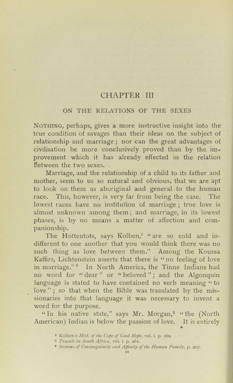 CHAPTER III ON THE RELATIONS OF THE SEXES Nothing, perhaps, gives a more instructive insight into the true condition of savages than their ideas on the subject of relationship and marriage ; nor can the great advantages of civilisation be more conclusively proved than by the im- provement which it has already effected in the relation between the two sexes. Marriage, and the relationship of a child to its father and mother, seem to us so natural and obvious, that we are apt to look on them as aboriginal and general to the human race. This, however, is very far from being the case. The lowest races have no institution of marriage ; true love is almost unknown among them; and marriage, in its lowest phases, is by no means a matter of affection and com- panionship. The Hottentots, says Kolben,^ are so cold and in- different to one another that you would think there was no such thing as love between them.” Among tbe Koussa Kaffirs, Lichtenstein asserts that there is  no feeling of love in marriage.” ^ In North America, the Tinne Indians had no word for  dear ” or  beloved ” ; and the Algonquin language is stated to have contained no verb meaning  to love ” ; so that when the Bible was translated by the mis- sionaries into that language it was necessary to invent a word for the purpose.  In his native state,” says Mr. Morgan,®  the (North American) Indian is below the passion of love. It is entirely * Kolben's Hist, of the Cape of Good Hope. vol. i. p. 162. 2 Travels in South Africa, vol. i. p. 261. * Systems of Consanguinity and Affiriity of the Human Family, p. 207.