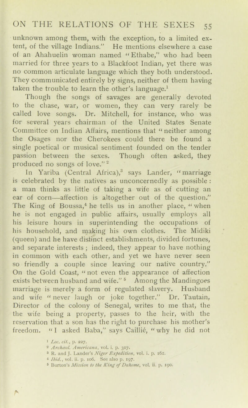 unknown among them, with the exception, to a limited ex- tent, of the village Indians.” He mentions elsewhere a case of an Ahahuelin woman named “ Ethabe,” who had been married for three years to a Blackfoot Indian, yet there was no common articulate language which they both understood. They communicated entirely by signs, neither of them having taken the trouble to learn the other's language.^ Though the songs of savages are generally devoted to the chase, war, or women, they can very rarely be called love songs. Dr. Mitchell, for instance, who was for several years chairman of the United States Senate Committee on Indian Affairs, mentions that “ neither among the Osages nor the Cherokees could there be found a single poetical or musical sentiment founded on the tender passion between the sexes. Though often asked, they produced no songs of love.” In Yariba (Central Africa),^ says Lander, “marriage is celebrated by the natives as unconcernedly as possible : a man thinks as little of taking a wife as of cutting an ear of corn—affection is altogether out of the question.” The King of Boussa,^ he tells us in another place, “when he is not engaged in public affairs, usually employs all his leisure hours in superintending the occupations of his household, and making his own clothes. The Midiki (queen) and he have distinct establishments, divided fortunes, and separate interests ; indeed, they appear to have nothing in common with each other, and yet we have never seen so friendly a couple since leaving our native country.” On the Gold Coast, “ not even the appearance of affection exists between husband and wife.” ® Among the Mandingoes marriage is merely a form of regulated slavery. Husband and wife “ never laugh or joke together.” Dr. Tautain, Director of the colony of Senegal, writes to me that, the the wife being a property, passes to the heir, with the reservation that a son has the right to purchase his mother's freedom. “ I asked Baba,” says Caillie, “ why he did not • Loc. cit., p. 227. Archtcol. Americana, vol. i. p. 317. 3 R. and J. Lander's Niger Expedition, vol. i. p. i6r. Ibid., vol. ii. p. 106. See also p. 197. ® Burton’s Mission to the King of Dahome, vol. ii. p. 190. A