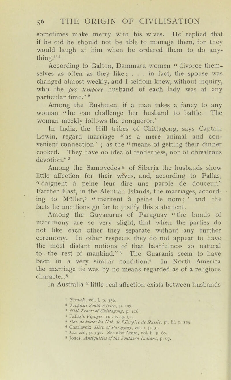 sometimes make merry with his wives. He replied that if he did he should not be able to manage them, for they would laugh at him when he ordered them to do any- thing.” ^ According to Galton, Dammara women  divorce them- selves as often as they like ; ... in fact, the spouse was changed almost weekly, and I seldom knew, without inquiry, who the pro tempore husband of each lady was at any particular time.” ^ Among the Bushmen, if a man takes a fancy to any woman “ he can challenge her husband to battle. The woman meekly follows the conqueror.” In India, the Hill tribes of Chittagong, says Captain Lewin, regard marriage “ as a mere animal and con- venient connection ” ; as the “ means of getting their dinner cooked. They have no idea of tenderness, nor of chivalrous devotion.” ® Among the Samoyedes ^ of Siberia the husbands show little affection for their wives, and, according to Pallas, “ daignent a peine leur dire une parole de douceur.” Farther East, in the Aleutian Islands, the marriages, accord- ing to Muller,® m^ritent a peine le nom; ” and the facts he mentions go far to justify this statement. Among the Guyacurus of Paraguay  the bonds of matrimony are so very slight, that when the parties do not like each other they separate without any further ceremony. In other respects they do not appear to have the most distant notions of that bashfulness so natural to the rest of mankind.” ® The Guaranis seem to have been in a very similar condition.’ In North America the marriage tie was by no means regarded as of a religious character.® In Australia “ little real affection exists between husbands 1 Travels, vol. i. p. 350. 2 Tropical South Africa, p. 197. ® Hill Tracts of Chittagong, p. 116. •* Pallas’s Voyages, vol. iv. p. 94. ° Des. de toutes les Nat. de tEmpire de Russie, pt. iii. p. 139. ® Charlevoix, Hist, of Paraguay, vol. i. p. 91. ’ Loc. cit., p. 3 52. See also .Vzara, vol. ii. p. 60. * Jones, Antiquities of the Southern Indians, p. 67.