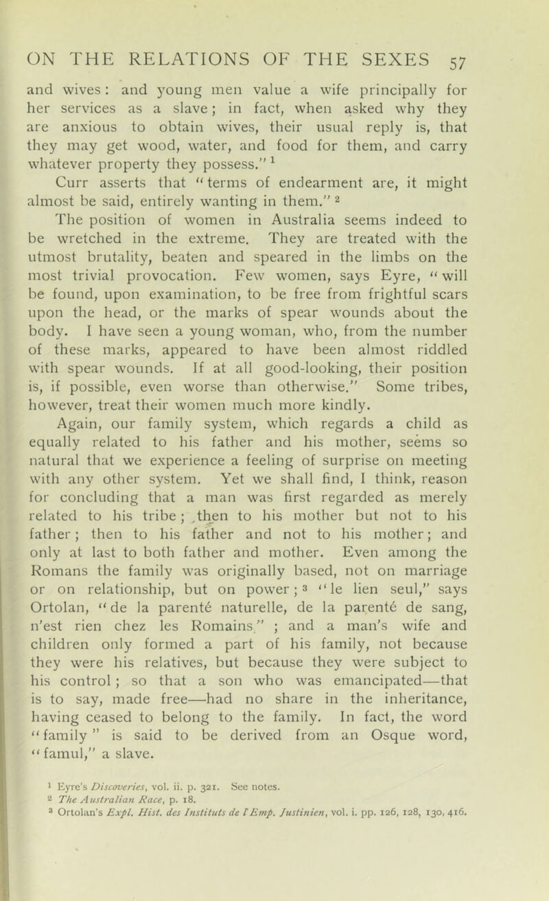 and wives: and j^oung men value a wife principally for her services as a slave; in fact, when asked why they are anxious to obtain wives, their usual reply is, that they may get wood, water, and food for them, and carry whatever property they possess.” ^ Curr asserts that “ terms of endearment are, it might almost be said, entirely wanting in them.” 2 The position of women in Australia seems indeed to be wretched in the extreme. They are treated with the utmost brutality, beaten and speared in the limbs on the most trivial provocation. Few women, says Eyre, “will be found, upon examination, to be free from frightful scars upon the head, or the marks of spear wounds about the body. I have seen a young woman, who, from the number of these marks, appeared to have been almost riddled with spear wounds. If at all good-looking, their position is, if possible, even worse than otherwise,” Some tribes, however, treat their women much more kindly. Again, our family system, which regards a child as equally related to his father and his mother, seems so natural that we experience a feeling of surprise on meeting with any other system. Yet we shall find, 1 think, reason for concluding that a man was first regarded as merely related to his tribe; ,then to his mother but not to his father; then to his father and not to his mother; and only at last to both father and mother. Even among the Romans the family was originally based, not on marriage or on relationship, but on power; 3 “ le lien seul,” says Ortolan, “ de la parents naturelle, de la parents de sang, n'est rien chez les Romains.” ; and a man's wife and children only formed a part of his family, not because they were his relatives, but because they were subject to his control; so that a son who was emancipated—that is to say, made free—had no share in the inheritance, having ceased to belong to the family. In fact, the word “ family ” is said to be derived from an Osque word, “ famul,” a slave. ^ Eyre's Discoveries, vol. ii. p. 321. See notes. 2 The Australian Race, p. 18. ® Ortolan's Expl. Hist, des Instituts de tEmp. Justinien, vol. i. pp. 126, 128, 130, 416.