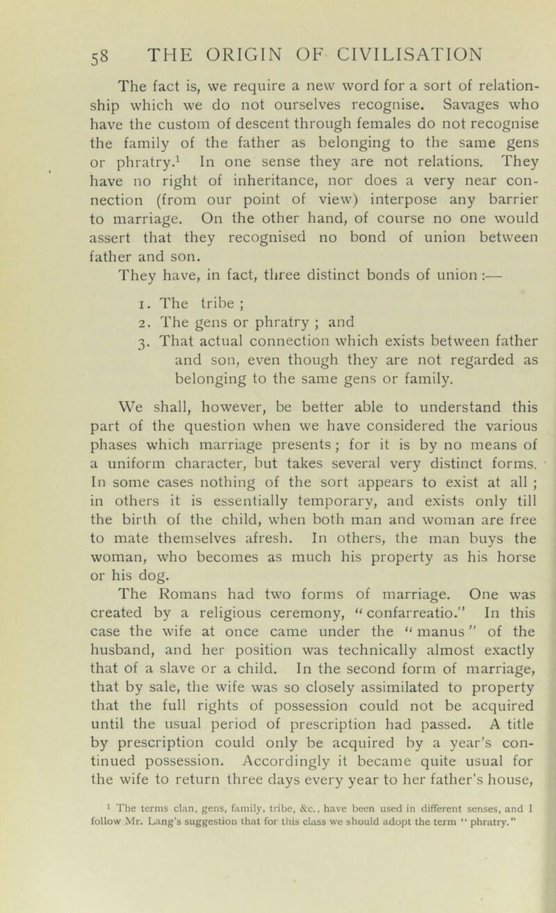 The fact is, we require a new word for a sort of relation- ship which we do not ourselves recognise. Savages who have the custom of descent through females do not recognise the family of the father as belonging to the same gens or phratry.^ In one sense they are not relations. They have no right of inheritance, nor does a very near con- nection (from our point of view) interpose any barrier to marriage. On the other hand, of course no one would assert that they recognised no bond of union between father and son. They have, in fact, three distinct bonds of union :— 1. The tribe ; 2. The gens or phratry ; and 3. That actual connection which exists between father and son, even though they are not regarded as belonging to the same gens or family. VVe shall, however, be better able to understand this part of the question when we have considered the various phases which marriage presents; for it is by no means of a uniform character, but takes several very distinct forms. In some cases nothing of the sort appears to exist at all ; in others it is essentially temporary, and exists only till the birth of the child, when both man and woman are free to mate themselves afresh. In others, the man buys the woman, who becomes as much his property as his horse or his dog. The Romans had two forms of marriage. One was created by a religious ceremony, “ confarreatio.” In this case the wife at once came under the ‘‘ manus'' of the husband, and her position was technically almost exactly that of a slave or a child. In the second form of marriage, that by sale, the wife was so closely assimilated to property that the full rights of possession could not be acquired until the usual period of prescription had passed. A title by prescription could only be acquired by a year’s con- tinued possession. Accordingly it became quite usual for the wife to return three days every year to her father’s house, 1 The terms clan, gens, family, tribe, &c., have been used in different senses, and I follow Mr. Lang’s suggestion that for this class we should adopt the term  phratry.