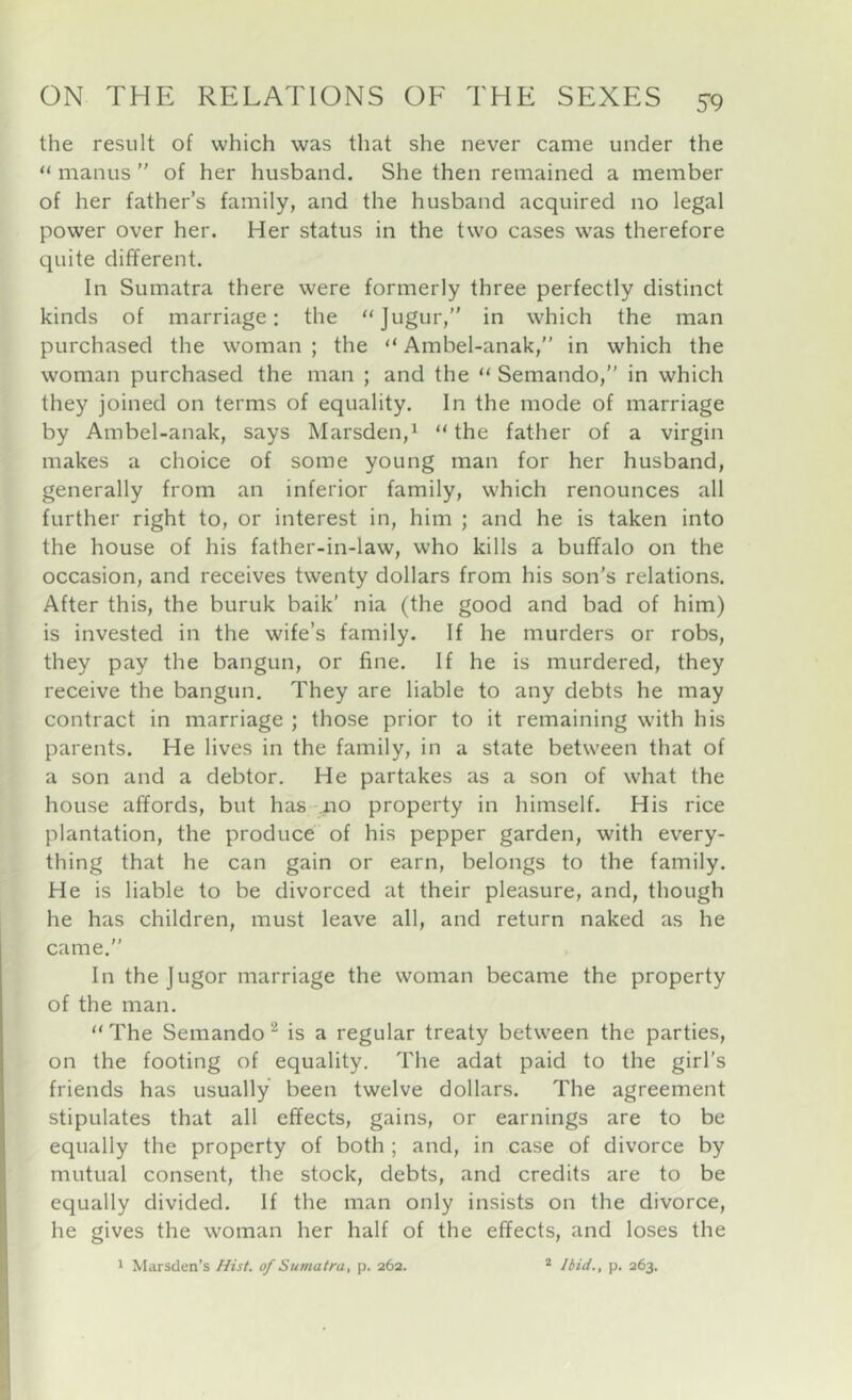 the result of which was that she never came under the “ manus ” of her husband. She then remained a member of her father’s family, and the husband acquired no legal power over her. Her status in the two cases w'as therefore quite different. Ill Sumatra there were formerly three perfectly distinct kinds of marriage: the which the man purchased the woman ; the “ Ambel-anak,” in which the woman purchased the man ; and the “ Semando,” in which they joined on terms of equality. In the mode of marriage by Ambel-anak, says Marsden,^ “ the father of a virgin makes a choice of some young man for her husband, generally from an inferior family, which renounces all further right to, or interest in, him ; and he is taken into the house of his father-in-law, who kills a buffalo on the occasion, and receives twenty dollars from his son's relations. After this, the buruk baik' nia (the good and bad of him) is invested in the wife’s family. If he murders or robs, they pay the bangun, or fine. If he is murdered, they receive the bangun. They are liable to any debts he may contract in marriage ; those prior to it remaining with his parents. He lives in the family, in a state between that of a son and a debtor. He partakes as a son of what the house affords, but has mo property in himself. His rice plantation, the produce of his pepper garden, with every- thing that he can gain or earn, belongs to the family. He is liable to be divorced at their pleasure, and, though he has children, must leave all, and return naked as he came.” In thejugor marriage the woman became the property of the man.  The Semando ^ is a regular treaty between the parties, on the footing of equality. The adat paid to the girl’s friends has usually been twelve dollars. The agreement stipulates that all effects, gains, or earnings are to be equally the property of both ; and, in case of divorce by mutual consent, the stock, debts, and credits are to be equally divided. If the man only insists on the divorce, he gives the woman her half of the effects, and loses the 1 Marsden's Hist, of Sumatra, p. 262. * Ibid., p. 263.