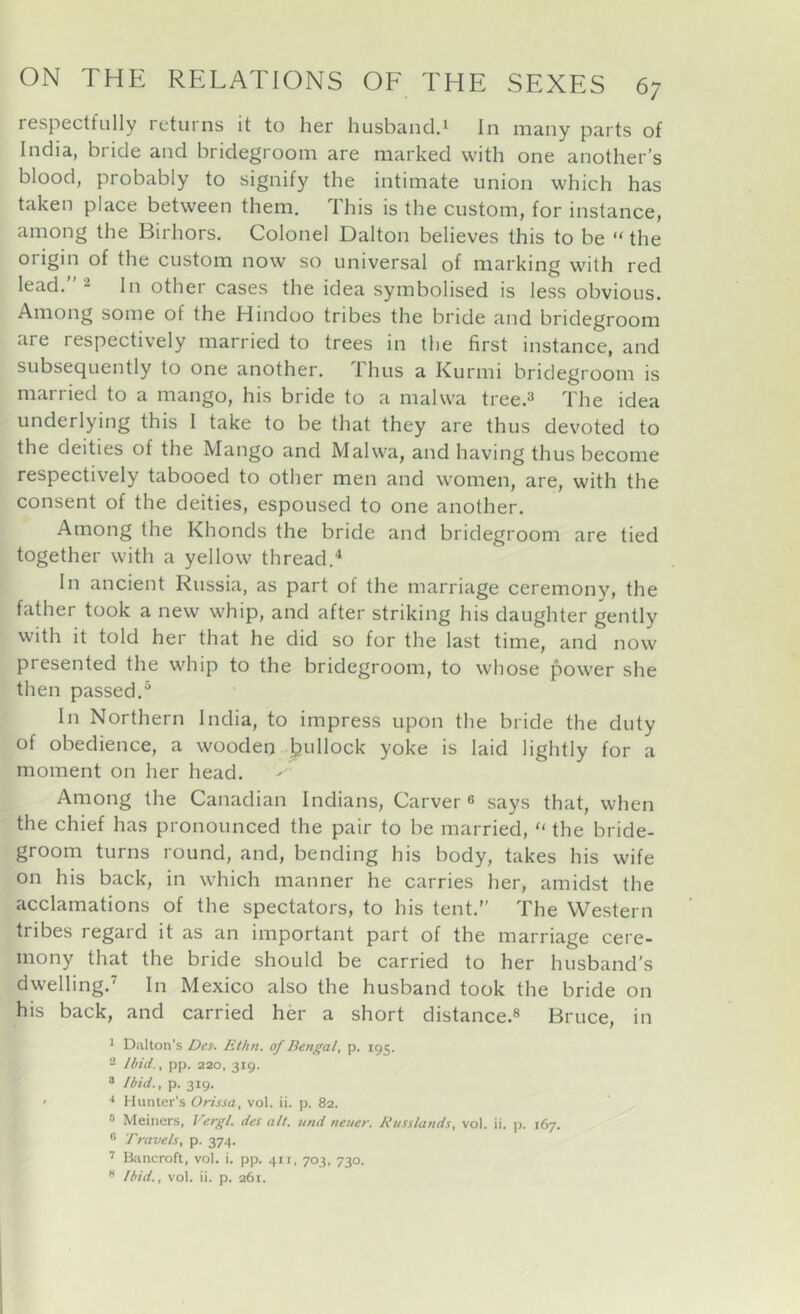 respectfully returns it to her husband.^ In many parts of India, bride and bridegroom are marked with one another’s blood, probably to signify the intimate union which has taken place between them. This is the custom, for instance, among the Birhors. Colonel Dalton believes this to be “ the origin of the custom now so universal of marking with red lead.” 2 In other cases the idea symbolised is less obvious. Among some of the Hindoo tribes the bride and bridegroom are respectively married to trees in the first instance, and subsequently to one another. Thus a Kurmi bridegroom is married to a mango, his bride to a malwa tree.^ The idea underlying this I take to be that they are thus devoted to the deities of the Mango and Malwa, and having thus become respectively tabooed to other men and women, are, with the consent of the deities, espoused to one another. Among the Khonds the bride and bridegroom are tied together with a yellow thread.^ In ancient Russia, as part of the marriage ceremony, the father took a new whip, and after striking his daughter gently with it told her that he did so for the last time, and now presented the whip to the bridegroom, to whose power she then passed.® In Northern India, to impress upon the bride the duty of obedience, a wooden feullock yoke is laid lightly for a moment on her head. Among the Canadian Indians, Carver ® says that, when the chief has pronounced the pair to be married, “ the bride- groom turns round, and, bending his body, takes his wife on his back, in which manner he carries her, amidst the acclamations of the spectators, to his tent.” The Western tribes regard it as an important part of the marriage cere- mony that the bride should be carried to her husband’s dwelling.’ In Mexico also the husband took the bride on his back, and carried her a short distance.® Bruce, in 1 Dalton's Des. lithn. of Bengal, p. 195. 2 Ibid., pp. 220, 319. 8 Ibid., p. 319. ' Hunter’s Orissa, vol. ii. p. 82. ® Meiners, Vergl. des alt. und neuer. Russlands, vol. ii. jj. 167. ® Travels, p. 374. ’ Ikincroft, vol. i. pp. 411, 703, 730.