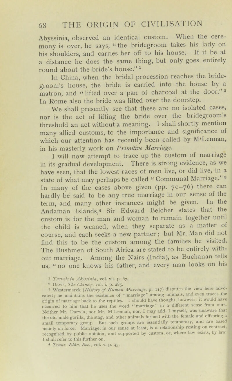 Abyssinia, observed an identical custom. When the cere- mony is over, he says, “ the bridegroom takes his lady on his shoulders, and carries her off to his house. If it be at a distance he does the same thing, but only goes entirely round about the bride’s house.” ^ In China, when the bridal procession reaches the bride- groom’s house, the bride is carried into the house by a matron, and “lifted over a pan of charcoal at the door.” 2 In Rome also the bride was lifted over the doorstep. We shall presently see that these are no isolated cases, nor is the act of lifting the bride over the bridegroom's threshold an act without a me2ining. 1 shall shortly mention many allied customs, to the importance and significance of which our attention has recently been called by McLennan, in his masterly work on Primitive Marriage. I will now attempt to trace up the custom of marriage in its gradual development. There is strong evidence, as we have seen, that the lowest races of men live, or did live, in a state of what may perhaps be called “ Communal Marriage. 2 In many of the cases above given (pp. 70—76) there can hardly be said to be any true marriage in our sense of the term, and many other instances might be given. In the Andaman Islands,^ Sir Edward Belcher states that the custom is for the man and woman to remain together until the child is weaned, when they separate as a matter of course, and each seeks a new partner ; but Mr. Man did not find this to be the custom among the families he visited. The Bushmen of South Africa are stated to be entirely with- out marriage. Among the Nairs (India), as Buchanan tells us, “ no one knows his father, and every man looks on his 1 Travels in Abyssinia, vol. vii. p. 67. Davis, The Chinesf, vol. i. p. 285. ® Westcrmarck {History of Human Marriage, p. 117) disputes the view here advo- cated; he maintains the existence of “marriage” among animals, and even traces the origin of marriage back to the reptiles. I should have thought, however, it would ha^e occurred to him that he uses the word “marriage” in a different sense from ours. Neither Mr. Darwin, nor Mr. M'Lennan, nor, I may add, I myself, was unaware that the old male gorilla, the stag, and other animals formed with the female and offspring a small temporary group. But such groups are essentially temporary, and are based mainly on force. Marriage, in our sen.se at least, is a relationship resting on contract, recognised by public opinion, and supported by custom, or, where law exists, by law. I shall refer to this further on. •» Trans. Ethn. Soc., vol. v. p. 45.