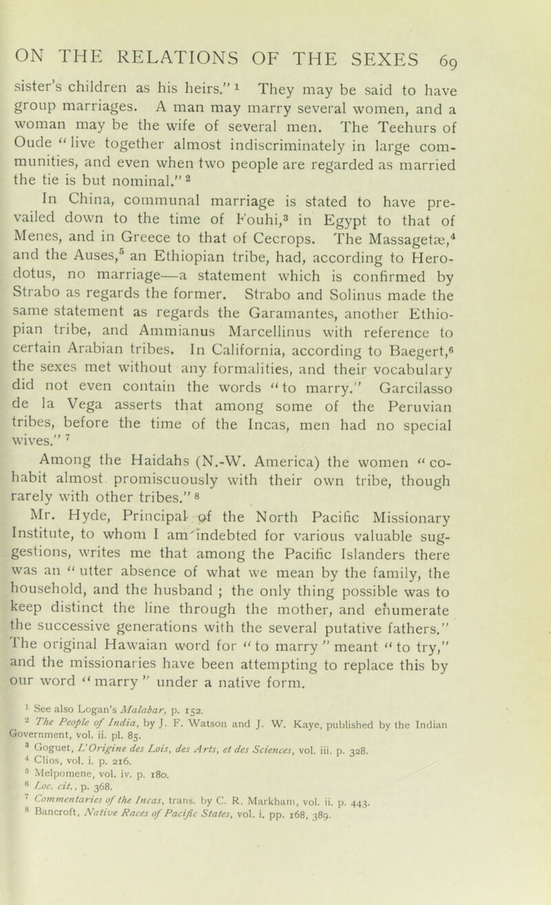 sister s children as his heirs.” ^ They may be said to have group marriages. A man may marry several women, and a woman may be the wife of several men. The Teehurs of Oude “ live together almost indiscriminately in large com- munities, and even when two people are regarded as married the tie is but nominal.” ^ In China, communal marriage is stated to have pre- vailed down to the time of Fouhi,^ in Egypt to that of Menes, and in Greece to that of Cecrops. The Massagetae,* and the Auses,® an Ethiopian tribe, had, according to Hero- dotus, no marriage—a statement which is confirmed by Strabo as regards the former. Strabo and Solinus made the same statement as regards the Garamantes, another Ethio- pian tribe, and Ammianus Marcellinus with reference to certain Arabian tribes. In California, according to Baegertjfi the sexes met without any formalities, and their vocabulary did not even contain the words “ to marry.” Garcilasso de la Vega asserts that among some of the Peruvian tribes, before the time of the Incas, men had no special wives.” ’ Among the Haidahs (N.-W. America) the women “ co- habit almost promiscuously with their own tribe, though rarely with other tribes.” « Mr. Hyde, Principal of the North Pacific Missionary Institute, to whom I amTndebted for various valuable sug- gestions, writes me that among the Pacific Islanders there was an  utter absence of what we mean by the family, the household, and the husband ; the only thing possible was to keep distinct the line through the mother, and enumerate the successive generations with the several putative fathers.” The original Hawaian word for “ to marry ” meant  to try,” and the missionaries have been attempting to replace this by our word “ marry ” under a native form. ' See also Logan’s Malabar, p. 152. 2 The People of hidia, by J. F. Watson and J. W. Kaye, published by the Indian Government, vol. ii. pi. 85. ® Goguet, L'Origine des Lois, des Arts, et des Sciences, vol. iii. p. 328. Clios, vol. i. p. 216. ® Melpomene, vol. iv. p. 180.  f-oc. cit., p. 368. ’ Commentaries of the Incas, trans. by C. R. Markham, vol. ii. p. 443. ® Bancroft, Native Races of Pacific States, vol. i. pp. 168, 389.