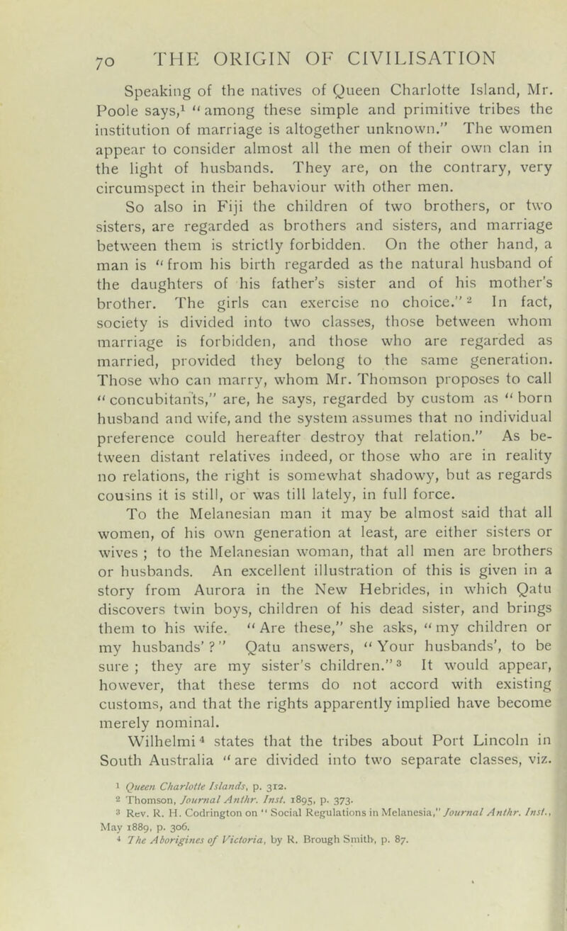 Speaking of the natives of Queen Charlotte Island, Mr. Poole saySji “ among these simple and primitive tribes the institution of marriage is altogether unknown.” The women appear to consider almost all the men of their own clan in the light of husbands. They are, on the contrary, very circumspect in their behaviour with other men. So also in Fiji the children of two brothers, or two sisters, are regarded as brothers and sisters, and marriage between them is strictly forbidden. On the other hand, a man is “ from his birth regarded as the natural husband of the daughters of his father’s sister and of his mother’s brother. The girls can exercise no choice.”- In fact, society is divided into two classes, those between whom marriage is forbidden, and those who are regarded as married, provided they belong to the same generation. Those who can marry, whom Mr. Thomson proposes to call concubitants,” are, he says, regarded by custom as born husband and wife, and the system assumes that no individual preference could hereafter destroy that relation.” As be- tween distant relatives indeed, or those who are in reality no relations, the right is somewhat shadowy, but as regards cousins it is still, or was till lately, in full force. To the Melanesian man it may be almost said that all women, of his own generation at least, are either sisters or wives ; to the Melanesian woman, that all men are brothers or husbands. An excellent illustration of this is given in a story from Aurora in the New Hebrides, in which Qatu discovers twin boys, children of his dead sister, and brings them to his wife. “ Are these,” she asks, “ my children or my husbands’?” Qatu answers, “Your husbands', to be sure; they are my sister’s children.”^ It would appear, however, that these terms do not accord with existing customs, and that the rights apparently implied have become merely nominal. Wilhelmi * states that the tribes about Port Lincoln in South Australia “ are divided into two separate classes, viz. 1 Queen Charlotte Islands, p. 312. 2 Thomson, Journal Anthr. Inst. 1895, p. 373. 3 Rev. R. H. Codrington on “ Social Regulations in Melanesia,Anthr. Inst., May 1889, p. 306. * The Aborigines of Victoria, by R. Brough Smith, p. 87.