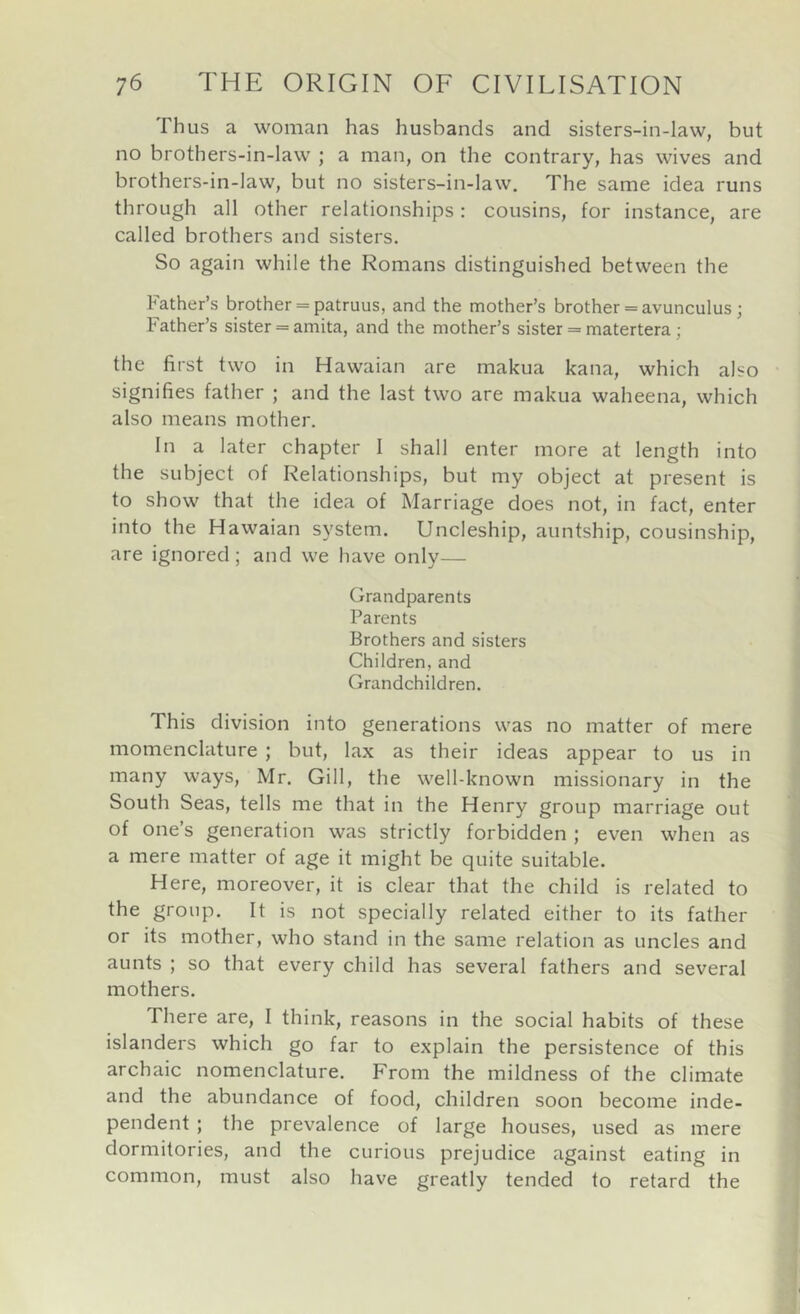 Thus a woman has husbands and sisters-in-law, but no brothers-in-law ; a man, on the contrary, has wives and brothers-in-law, but no sisters-in-law. The same idea runs through all other relationships: cousins, for instance, are called brothers and sisters. So again while the Romans distinguished between the Father’s brother = patruus, and the mother’s brother = avunculus ; Father’s sister = amita, and the mother’s sister = matertera; the first two in Hawaian are makua kana, which also signifies father ; and the last two are makua waheena, which also means mother. In a later chapter 1 shall enter more at length into the subject of Relationships, but my object at present is to show that the idea of Marriage does not, in fact, enter into the Hawaian system. Uncleship, auntship, cousinship, are ignored ; and we have only— Grandparents Parents Brothers and sisters Children, and Grandchildren. This division into generations was no matter of mere momenclature ; but, lax as their ideas appear to us in many ways, Mr. Gill, the well-known missionary in the South Seas, tells me that in the Henry group marriage out of one’s generation was strictly forbidden ; even when as a mere matter of age it might be quite suitable. Here, moreover, it is clear that the child is related to the group. It is not specially related either to its father or its mother, who stand in the same relation as uncles and aunts ; so that every child has several fathers and several mothers. There are, I think, reasons in the social habits of these islanders which go far to explain the persistence of this archaic nomenclature. From the mildness of the climate and the abundance of food, children soon become inde- pendent ; the prevalence of large houses, used as mere dormitories, and the curious prejudice against eating in common, must also have greatly tended to retard the