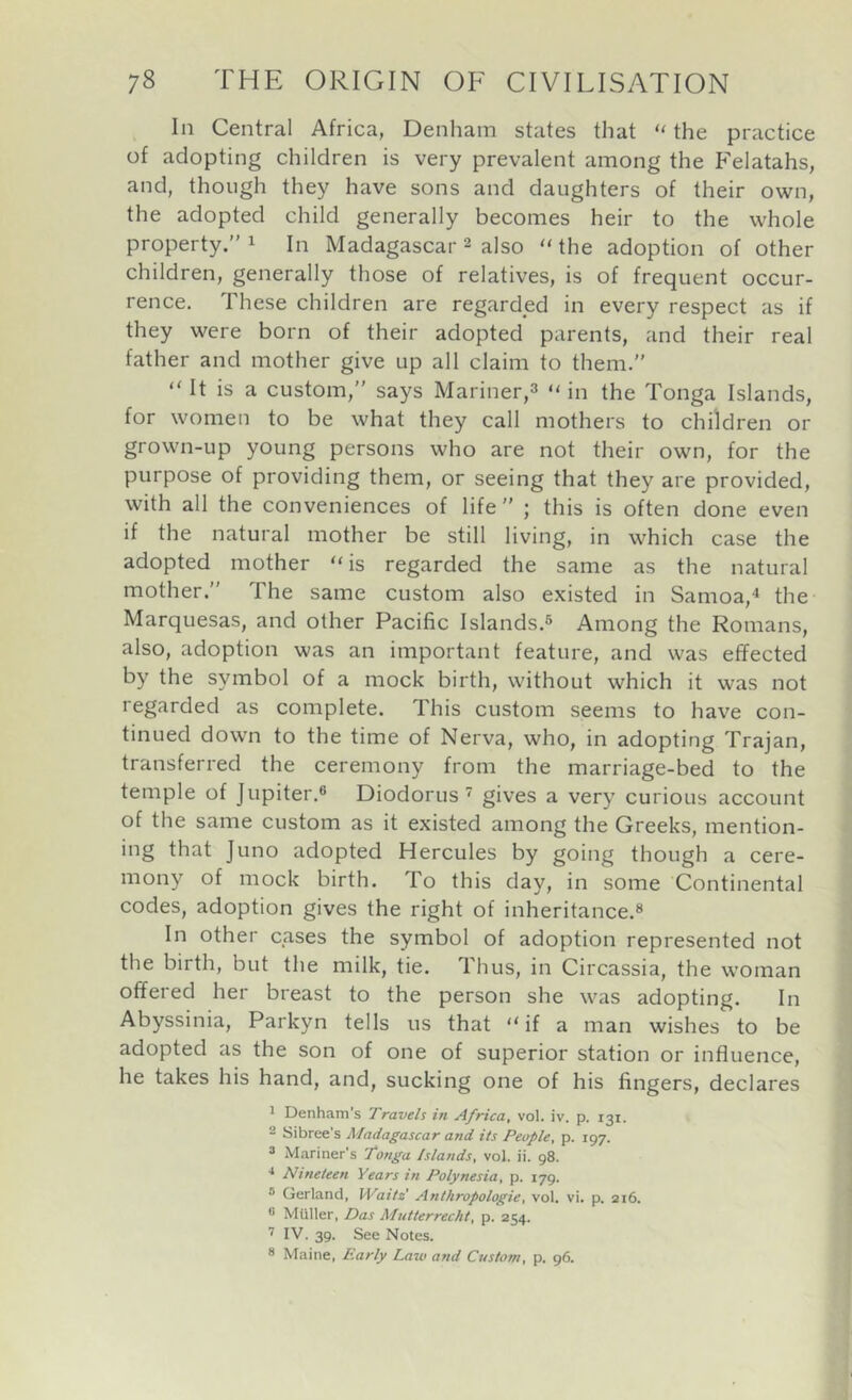 ^ In Central Africa, Denham states that “ the practice of adopting children is very prevalent among the Felatahs, and, though they have sons and daughters of their own, the adopted child generally becomes heir to the whole property.” ^ In Madagascar ^ also “ the adoption of other children, generally those of relatives, is of frequent occur- rence. These children are regarded in every respect as if they were born of their adopted parents, and their real father and mother give up all claim to them.” “ It is a custom,” says Mariner,^ “ in the Tonga Islands, for women to be what they call mothers to children or grown-up young persons who are not their own, for the purpose of providing them, or seeing that they are provided, with all the conveniences of life” ; this is often done even if the natural mother be still living, in which case the adopted mother is regarded the same as the natural mother.” The same custom also existed in Samoa,^ the Marquesas, and other Pacific Islands.® Among the Romans, also, adoption was an important feature, and was effected by the symbol of a mock birth, without which it was not regarded as complete. This custom seems to have con- tinued down to the time of Nerva, who, in adopting Trajan, transferred the ceremony from the marriage-bed to the temple of Jupiter.® Diodorus gives a very curious account of the same custom as it existed among the Greeks, mention- ing that Juno adopted Hercules by going though a cere- mony of mock birth. To this day, in some Continental codes, adoption gives the right of inheritance.® In other cases the symbol of adoption represented not the birth, but the milk, tie. Thus, in Circassia, the woman offered her breast to the person she was adopting. In Abyssinia, Parkyn tells us that “ if a man wishes to be adopted as the son of one of superior station or influence, he takes his hand, and, sucking one of his fingers, declares 1 Denham's Travels in Africa, vol. iv. p. 131. 2 Sibree's Madagascar and its People, p. 197. => Mariner’s Tonga Islands, vol. ii. 98. •* Nineteen Years in Polynesia, p. 179. ® Gerland, IVaits Anthropologic, vol. vi. p. 216. ® Muller, Das Mntterrecht, p. 254. IV. 39. See Notes. ® Maine, Early Lazo and Czzstom, p. 96.