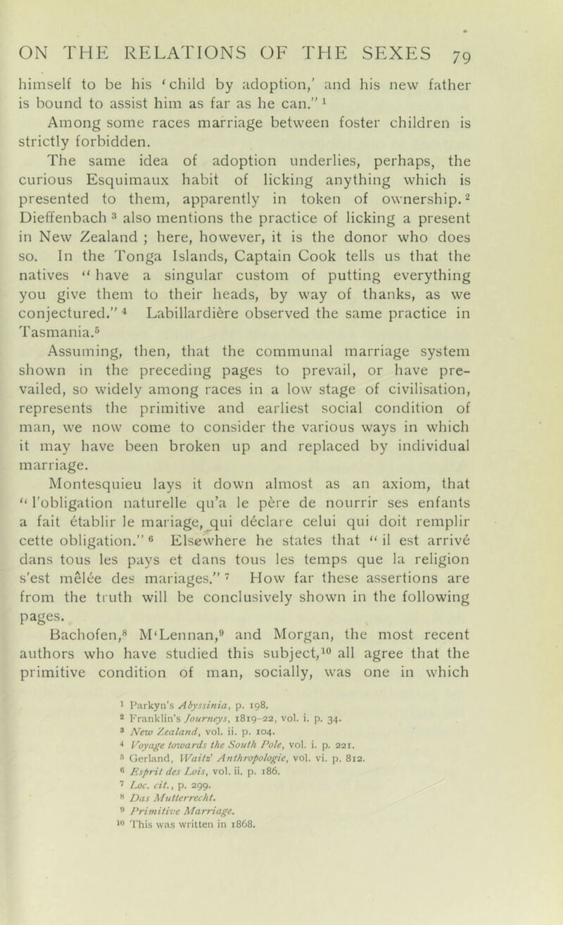 himself to be his ‘child by adoption,' and his new father is bound to assist him as far as he can.” ^ Among some races marriage between foster children is strictly forbidden. The same idea of adoption underlies, perhaps, the curious Esquimaux habit of licking anything which is presented to them, apparently in token of ownership. ^ Dieffenbach ^ also mentions the practice of licking a present in New Zealand ; here, however, it is the donor who does so. In the Tonga Islands, Captain Cook tells us that the natives “ have a singular custom of putting everything you give them to their heads, by way of thanks, as we conjectured.” ^ Labillardi^re observed the same practice in Tasmania.^ Assuming, then, that the communal marriage system shown in the preceding pages to prevail, or have pre- vailed, so widely among races in a low stage of civilisation, represents the primitive and earliest social condition of man, we now come to consider the various ways in which it may have been broken up and replaced by individual marriage. Montesquieu lays it down almost as an axiom, that “ I’obligation naturelle qu’a le p6re de nourrir ses enfants a fait 6tablir le mariage,jqui declare celui qui doit remplir cette obligation.” ® Elsewhere he states that “ il est arriv6 dans tons les pays et dans tons les temps que la religion s'est meRe des mariages.” How far these assertions are from the truth will be conclusively shown in the following pages. Bachofen,® M'Lennan,® and Morgan, the most recent authors who have studied this subject,^ all agree that the primitive condition of man, socially, was one in w'hich ' Parkyn’s Abyssinia, p. 198. * Franklin’s Journeys, 1819-22, vol. i. p. 34. * New Zealand, vol. ii. p. 104. •* Voyage towards the South Pole, vol. i. p. 221. ® Gerland, Waitz' Anthropologie, vol. vi. p. 812. ” Esprit des Iwis, vol. ii. p. 186. Loc. cit., p. 299. •* Das Mutterrecht. ” Primitive Marriage. •*’ 'Phis was written in 1868.