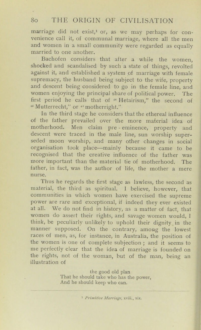 marriage did not exist,^ or, as we may perhaps for con- venience call it, of communal marriage, where all the men and women in a small community were regarded as equally married to one another. Bachofen considers that after a while the women, shocked and scandalised by such a state of things, revolted against it, and established a system of marriage with female supremacy, the husband being subject to the wife, property and descent being considered to go in the female line, and women enjoying the principal share of political power. The first period he calls that of “ Hetairism,” the second of “ Mutterrecht, or “ motherright.” In the third stage he considers that the ethereal influence of the father prevailed over the more maferial idea of motherhood. Men claim pre - eminence, property and descent were traced in the male line, sun worship super- seded moon worship, and many other changes in social organisation took place—mainly because it came to be recognised that the creative influence of the father was more important than the material tie of motherhood. The father, in fact, was the author of life, the mother a mere nurse. Thus he regards the first stage as lawless, the second as material, the third as spiritual. I believe, however, that communities in which women have exercised the supreme power are rare and exceptional, if indeed they ever existed at all. We do not find in history, as a matter of fact, that women do assert their rights, and savage women would, I think, be peculiarly unlikely to uphold their dignity^ in the manner supposed. On the contrary, among the lowest races of men, as, for instance, in Australia, the position of the women is one of complete subjection ; and it seems to me perfectly clear that the idea of marriage is founded on the rights, not of the woman, but of the man, being an illustration of the good old plan That he should take who has the pow'er, And he should keep who can. Frimitive Marriage, xviii., xix.