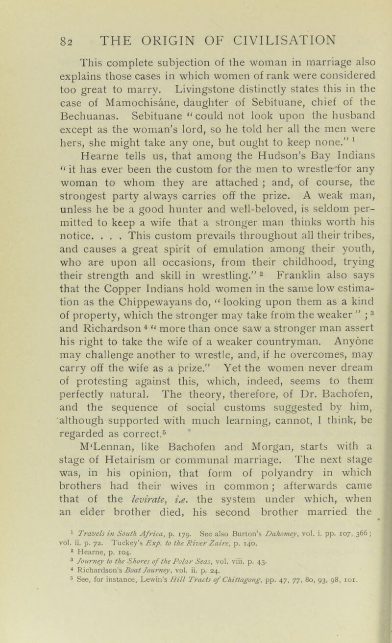 This complete subjection of the woman in marriage also explains those cases in which women of rank were considered too great to marry. Livingstone distinctly states this in the case of Mamochisane, daughter of Sebituane, chief of the Bechuanas. Sebituane “could not look upon the husband except as the woman’s lord, so he told her all the men were hers, she might take any one, but ought to keep none.” * Hearne tells us, that among the Hudson’s Bay Indians “ it has ever been the custom for the men to wrestle 'for any woman to whom they are attached ; and, of course, the strongest party always carries off the prize. A weak man, unless he be a good hunter and well-beloved, is seldom per- mitted to keep a wife that a stronger man thinks worth his notice. . . . This custom prevails throughout all their tribes, and causes a great spirit of emulation among their youth, who are upon all occasions, from their childhood, trying their strength and skill in wrestling.” 2 Franklin also says that the Copper Indians hold women in the same low estima- tion as the Chippewayans do, “ looking upon them as a kind of property, which the stronger may take from the weaker ” ; ^ and Richardson ^ “ more than once saw a stronger man assert his right to take the wife of a weaker countryman. Anyone may challenge another to wrestle, and, if he overcomes, may carry off the wife as a prize.” Yet the women never dream of protesting against this, which, indeed, seems to them perfectly natural. The theory, therefore, of Dr. Bachofen, and the sequence of social customs suggested by him, although supported with much learning, cannot, 1 think, be regarded as correct.® M'Lennan, like Bachofen and Morgan, starts with a stage of Hetairism or communal marriage. The next stage was, in his opinion, that form of polyandry in which brothers had their wives in common; afterwards came that of the levirate, i.e. the system under which, when an elder brother died, his second brother married the 1 Travels in South Africa, p. 179. See also Burton’s Dahomey, vol. i. pp. 107, 366 ; vol. ii. p. 72. Tuckey's Exp. to the River Zaire, p. 140. * Hearne, p. 104. 3 Journey to the Shores of the Polar Seas, vol. viii. p. 43. Richardson's Boat Journey, vol. ii. p. 24. ® See, for instance, Lewin’s Hill Tracts of Chittagong, pp. 47, 77, 80, 93, 98, loi.