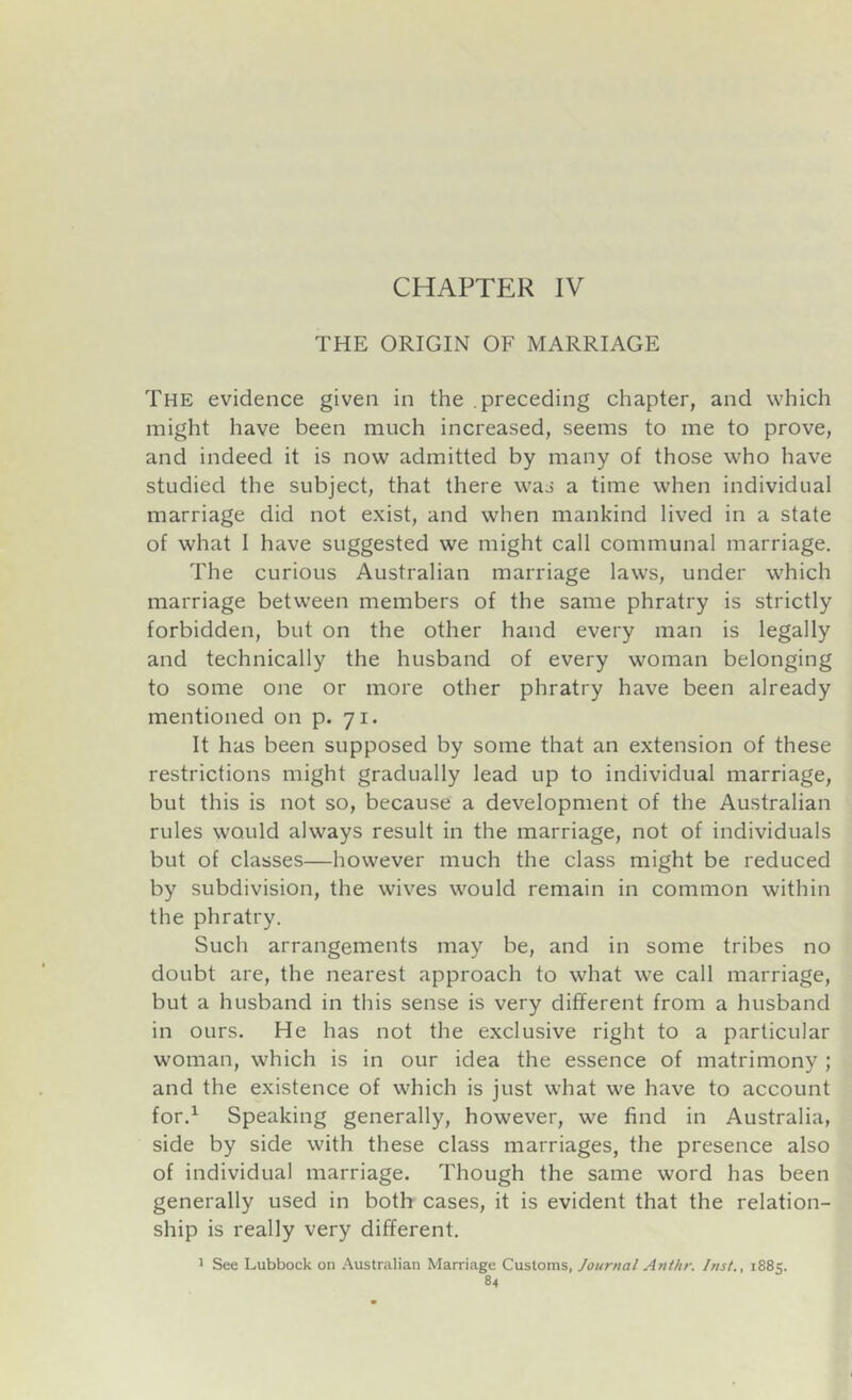 CHAPTER IV THE ORIGIN OF MARRIAGE The evidence given in the preceding chapter, and which might have been much increased, seems to me to prove, and indeed it is now admitted by many of those who have studied the subject, that there was a time when individual marriage did not exist, and when mankind lived in a state of what I have suggested we might call communal marriage. The curious Australian marriage laws, under which marriage between members of the same phratry is strictly forbidden, but on the other hand every man is legally and technically the husband of every woman belonging to some one or more other phratry have been already mentioned on p. 71. It has been supposed by some that an extension of these restrictions might gradually lead up to individual marriage, but this is not so, because a development of the Australian rules would always result in the marriage, not of individuals but of classes—however much the class might be reduced by subdivision, the wives would remain in common within the phratry. Such arrangements may be, and in some tribes no doubt are, the nearest approach to what we call marriage, but a husband in this sense is very different from a husband in ours. He has not the exclusive right to a particular woman, which is in our idea the essence of matrimony ; and the existence of which is just what we have to account for.^ Speaking generally, however, we find in Australia, side by side with these class marriages, the presence also of individual marriage. Though the same word has been generally used in both cases, it is evident that the relation- ship is really very different. 1 See Lubbock on Australian Marriage Customs, Journal Anthr. Inst., 1885.