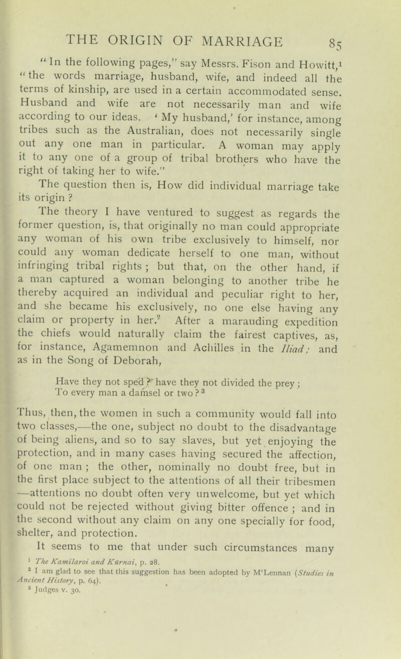 “ In the following pages,” say Messrs. Fison and Howitt,i “the words marriage, husband, wife, and indeed all the terms of kinship, are used in a certain accommodated sense. Husband and wife are not necessarily man and wife according to our ideas, ‘ My husband,' for instance, among tribes such as the Australian, does not necessarily single out any one man in particular. A woman may apply it to any one of a group of tribal brothers who have the right of taking her to wife.” The question then is. How did individual marriage take its origin ? The theory I have ventured to suggest as regards the former question, is, that originally no man could appropriate any woman of his own tribe exclusively to himself, nor could any woman dedicate herself to one man, without infringing tribal rights ; but that, on the other hand, if a man captured a woman belonging to another tribe he thereby acquired an individual and peculiar right to her, and she became his exclusively, no one else having any claim or property in her.^ After a marauding expedition the chiefs would naturally claim the fairest captives, as, for instance, Agamemnon and Achilles in the Iliad; and as in the Song of Deborah, Have they not sped ? have they not divided the prey ; To every man a damsel or two ? ® Thus, then, the women in such a community would fall into two classes,—the one, subject no doubt to the disadvantage of being aliens, and so to say slaves, but yet enjoying the protection, and in many cases having secured the affection, of one man ; the other, nominally no doubt free, but in the first place subject to the attentions of all their tribesmen —attentions no doubt often very unwelcome, but yet which could not be rejected without giving bitter offence ; and in the second without any claim on any one specially for food, shelter, and protection. It seems to me that under such circumstances many * The Kamilaroi and Ktlrnai, p. 28. ® I am glad to see that this suggestion has been adopted by M'Lennan (Studies in Ancient History, p. 64). ® Judges V. 30. 1