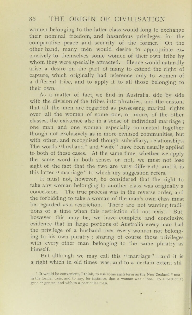 women belonging to the latter class would long to exchange their nominal freedom, and hazardous privileges, for the comparative peace and security of the former. On the other hand, many men would desire to appropriate ex- clusively to themselves some women of their own tribe by whom they were specially attracted. Hence would naturally arise a desire on the part of many to extend the right of capture, which originally had reference only to women of a different tribe, and to apply it to all those belonging to their own. As a matter of fact, we find in Australia, side by side with the division of the tribes into phratries, and the custom that all the men are regarded as possessing marital rights over all the women of some one, or more, of the other classes, the existence also in a sense of individual marriage ; one man and one women especially connected together though not exclusively as in more civilised communities, but with other, and recognised though subsidiary, relationships. The words “husband” and “wife” have been usually applied to both of these cases. At the same time, whether we apply the same word in both senses or not, we must not lose sight of the fact that the two are very different,^ and it is this latter “ marriage ” to which my suggestion refers. It must not, however, be considered that the right to take any woman belonging to another class was originally a concession. The true process was in the reverse order, and the forbidding to take a woman of the man’s own class must be regarded as a restriction. There are not wanting tradi- tions of a time when this restriction did not exist. But, however this may be, we have complete and conclusive evidence that in large portions of Australia every man had the privilege of a husband over every woman not belong- ing to his own phratry ; sharing of course those privileges with every other man belonging to the same phratry as himself. But although we may call this “ marriage ”—and it is a right which in old times was, and to a certain extent stil 1 It would be convenient. I think, to use some such term as the New Zealand ■' noa,” in the former case, and to say, for instance, that a woman was “ noa to a particular gens or gentes, and wife to a particular man.