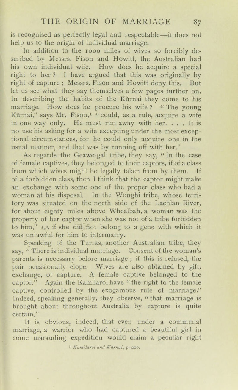 is recognised as perfectly legal and respectable—it does not help us to the origin of individual marriage. In addition to the 1000 miles of wives so forcibly de- scribed by Messrs. Fison and Howitt, the Australian had his own individual wife. How does he acquire a special right to her ? I have argued that this was originally by right of capture ; Messrs. Fison and Howitt deny this. But let us see what they say themselves a few pages further on. In describing the habits of the Kurnai they come to his marriage. How does he procure his wife ? ‘‘ The young Kurnai, says Mr. Fison,^ “could, as a rule, acquire a wife in one way only. He must run away with her. . . . It is no use his asking for a wife excepting under the most excep- tional circumstances, for he could only acquire one in the usual manner, and that was by running off with her.” As regards the Geawe-gal tribe, they say, “ In the case of female captives, they belonged to their captors, if of a class from which wives might be legally taken from by them. If of a forbidden class, then I think that the captor might make an exchange with some one of the proper class who had a woman at his disposal. In the Wonghi tribe, whose terri- tory was situated on the north side of the Lachlan River, for about eighty miles above Whealbah, a woman was the property of her captor when she was not of a tribe forbidden to him, i.e. if she did^ fiot belong to a gens with which it was unlawful for him to intermarry. Speaking of the Tunas, another Australian tribe, they say, “ There is individual marriage. Consent of the woman's parents is necessary before marriage ; if this is refused, the pair occasionally elope. Wives are also obtained by gift, exchange, or capture. A female captive belonged to the captor.” Again the Kamilaroi have “ the right to the female captive, controlled by the exogamous rule of marriage.” Indeed, speaking generally, they observe, “ that marriage is brought about throughout Australia by capture is quite certain.” It is obvious, indeed, that even under a communal marriage, a warrior who had captured a beautiful girl in some marauding expedition would claim a peculiar right ' Kamilaroi and Ktlrnai, p. aoo.