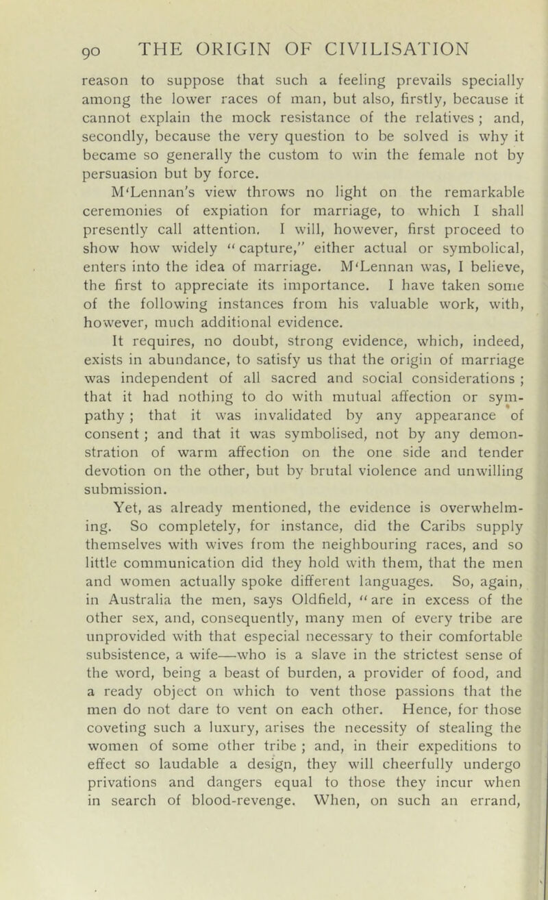 reason to suppose that such a feeling prevails specially among the lower races of man, but also, firstly, because it cannot explain the mock resistance of the relatives; and, secondly, because the very question to be solved is why it became so generally the custom to win the female not by persuasion but by force. M'Lennan's view throws no light on the remarkable ceremonies of expiation for marriage, to which I shall presently call attention, I will, however, first proceed to show how widely “ capture, either actual or symbolical, enters into the idea of marriage. M'Lennan was, I believe, the first to appreciate its importance. I have taken some of the following instances from his valuable work, with, however, much additional evidence. It requires, no doubt, strong evidence, which, indeed, exists in abundance, to satisfy us that the origin of marriage was independent of all sacred and social considerations ; that it had nothing to do with mutual affection or sym- pathy ; that it was invalidated by any appearance of consent ; and that it was symbolised, not by any demon- stration of warm affection on the one side and tender devotion on the other, but by brutal violence and unwilling submission. Yet, as already mentioned, the evidence is overwhelm- ing. So completely, for instance, did the Caribs supply themselves with wives from the neighbouring races, and so little communication did they hold with them, that the men and women actually spoke different languages. So, again, in Australia the men, says Oldfield,  are in excess of the other sex, and, consequently, many men of every tribe are unprovided with that especial necessary to their comfortable subsistence, a wife—who is a slave in the strictest sense of the word, being a beast of burden, a provider of food, and a ready object on which to vent those passions that the men do not dare to vent on each other. Hence, for those coveting such a luxury, arises the necessity of stealing the women of some other tribe ; and, in their expeditions to effect so laudable a design, they will cheerfully undergo privations and dangers equal to those they incur when in search of blood-revenge. When, on such an errand.