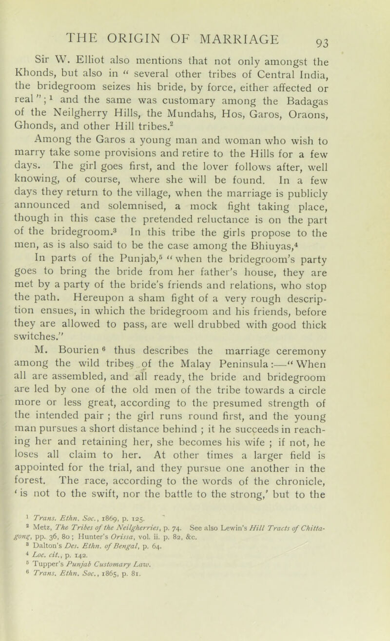 93 Sir W. Elliot also mentions that not only amongst the Khonds, but also in “ several other tribes of Central India, the bridegroom seizes his bride, by force, either affected or real; ^ and the same was customary among the Badagas of the Neilgherry Hills, the Mundahs, Hos, Garos, Oraons, Ghonds, and other Hill tribes.^ Among the Garos a young man and woman who wish to marry take some provisions and retire to the Hills for a few days. The girl goes first, and the lover follows after, well knowing, of course, where she will be found. In a few days they return to the village, when the marriage is publicly announced and solemnised, a mock fight taking place, though in this case the pretended reluctance is on the part of the bridegroom.3 In this tribe the girls propose to the men, as is also said to be the case among the Bhiuyas,^ In parts of the Punjab,^ ‘‘when the bridegroom’s party goes to bring the bride from her father’s house, they are met by a party of the bride’s friends and relations, who stop the path. Hereupon a sham fight of a very rough descrip- tion ensues, in which the bridegroom and his friends, before they are allowed to pass, are well drubbed with good thick switches.” M. Bourien ® thus describes the marriage ceremony among the wild tribes .of the Malay Peninsula:—‘‘When all are assembled, and all ready, the bride and bridegroom are led by one of the old men of the tribe towards a circle more or less great, according to the presumed strength of the intended pair ; the girl runs round first, and the young man pursues a short distance behind ; it he succeeds in reach- ing her and retaining her, she becomes his wife ; if not, he loses all claim to her. At other times a larger field is appointed for the trial, and they pursue one another in the forest. The race, according to the words of the chronicle, ‘ is not to the swift, nor the battle to the strong,' but to the 1 Trans. Ethn. Soc., 1869, p. 125. * Metz, The Tribes of the Neilgherries, p. 74. See also Lewin’s Hill Tracts of Chitta- gong, pp. 36, 80; Hunter’s Orissa, vol. ii. p. 82, &c. ® Dalton’s Des. Ethn. of Bengal, p. 64. ■* Loc. cit., p. 142. ® Tapper’s Punjab Customary Law. ® Trans. Ethn. Soc., 1865, p. 81.