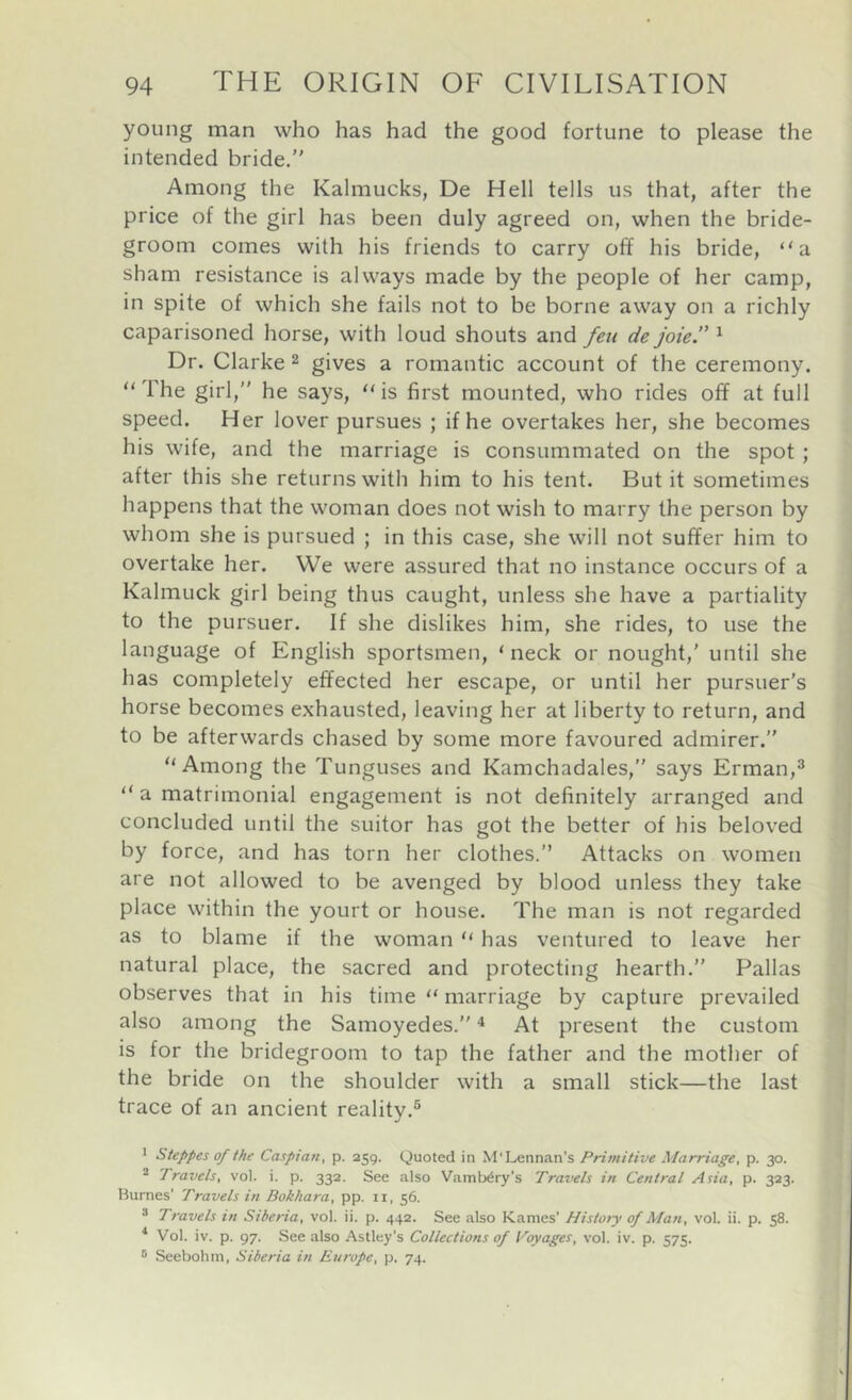 young man who has had the good fortune to please the intended bride. Among the Kalmucks, De Hell tells us that, after the price of the girl has been duly agreed on, when the bride- groom comes with his friends to carry off his bride, “a sham resistance is always made by the people of her camp, in spite of which she fails not to be borne away on a richly caparisoned horse, with loud shouts and feti de joky ^ Dr. Clarke ^ gives a romantic account of the ceremony. “ The girl,” he says, “ is first mounted, who rides off at full speed. Her lover pursues ; if he overtakes her, she becomes his wife, and the marriage is consummated on the spot ; after this she returns with him to his tent. But it sometimes happens that the woman does not wish to marry the person by whom she is pursued ; in this case, she will not suffer him to overtake her. We were assured that no instance occurs of a Kalmuck girl being thus caught, unless she have a partiality to the pursuer. If she dislikes him, she rides, to use the language of English sportsmen, ‘ neck or nought,' until she has completely effected her escape, or until her pursuer’s horse becomes exhausted, leaving her at liberty to return, and to be afterwards chased by some more favoured admirer.” “Among the Tunguses and Kamchadales,” says Erman,^ “ a matrimonial engagement is not definitely arranged and concluded until the suitor has got the better of his beloved by force, and has torn her clothes. Attacks on women are not allowed to be avenged by blood unless they take place within the yourt or house. The man is not regarded as to blame if the woman “ has ventured to leave her natural place, the sacred and protecting hearth.” Pallas observes that in his time “ marriage by capture prevailed also among the Samoyedes.” ^ At present the custom is for the bridegroom to tap the father and the mother of the bride on the shoulder with a small stick—the last trace of an ancient reality.® J Steppes of the Caspian, p. 259. Quoted in M'Lennan’s Primitive Marriage, p. 30. ^ Travels, vol. i. p. 332. See also VamWry’s Travels in Central Asia, p. 323. liurnes’ Travels in Bokhara, pp. 11, 56. ® Travels in Siberia, vol. ii. p. 442. See also Karnes’ History of Man, vol. ii. p. 58. ^ Vol. iv. p. 97. See also Astley's Collections of Voyages, vol. iv. p. 575. ® Seebohm, Siberia in Europe, p. 74.