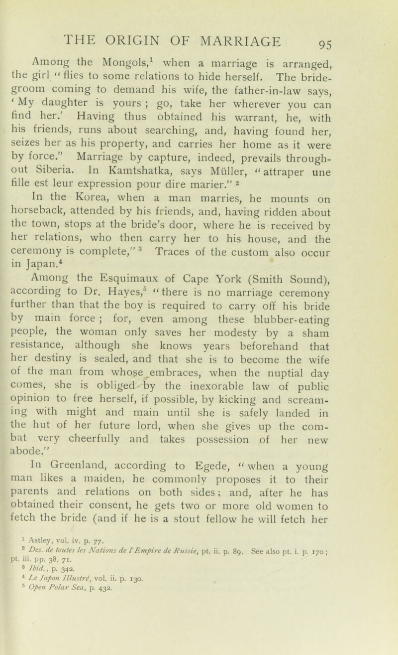 Among the Mongols/ when a marriage is arranged, the girl “flies to some relations to hide herself. The bride- groom coming to demand his wife, the father-in-law says, ‘ My daughter is yours ; go, take her wherever you can find her.' Having thus obtained his warrant, he, with his friends, runs about searching, and, having found her, seizes her as his property, and carries her home as it were by force. Marriage by capture, indeed, prevails through- out Siberia. In Kamtshatka, says Muller, “ attraper une fille est leur expression pour dire marier. 2 In the Korea, when a man marries, he mounts on horseback, attended by his friends, and, having ridden about the town, stops at the bride's door, where he is received by her relations, who then carry her to his house, and the ceremony is complete, “ Traces of the custom also occur in Japan.^ Among the Esquimaux of Cape York (Smith Sound), according to Dr. Hayes,® “there is no marriage ceremony further than that the boy is required to carry off his bride by main force ; for, even among these blubber-eating people, the woman only saves her modesty by a sham resistance, although she knows years beforehand that her destiny is sealed, and that she is to become the wife of the man from whose^embraces, when the nuptial day comes, she is obliged' by the inexorable law of public opinion to free herself, if possible, by kicking and scream- ing with might and main until she is safely landed in the hut of her future lord, when she gives up the com- bat very cheerfully and takes possession of her new abode. In Greenland, according to Egede, “when a young man likes a maiden, he commonly proposes it to their parents and relations on both sides; and, after he has obtained their consent, he gets two or more old women to fetch the bride (and if he is a stout fellow he will fetch her ' Astley, vol. iv. p. 77. * Des. de toutes les Nations de I'Empire de Russie, pt. ii. p. 89. See also pt. i. p. 170; pi. iii. pp. 38, 71. ® Ibid., p. 34a. •* Le Jap07i lllustri, vol. ii. p. 130. * Open Polar Sea, p. 432.