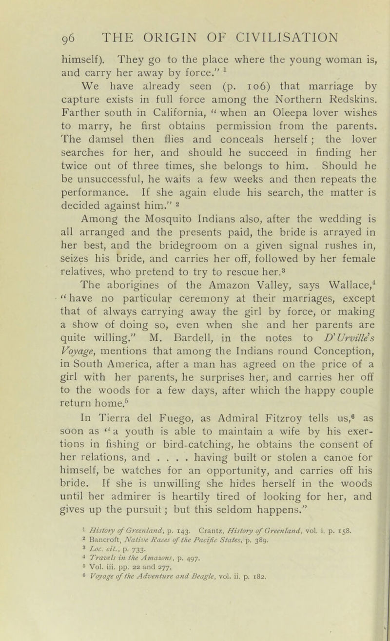 himself). They go to the place where the young woman is, and carry her away by force.” ^ We have already seen (p. io6) that marriage by capture exists in full force among the Northern Redskins. Farther south in California, “ when an Oleepa lover wishes to marry, he first obtains permission from the parents. The damsel then flies and conceals herself ; the lover searches for her, and should he succeed in finding her twice out of three times, she belongs to him. Should he be unsuccessful, he waits a few w'eeks and then repeats the performance. If she again elude his search, the matter is decided against him.” 2 Among the Mosquito Indians also, after the wedding is all arranged and the presents paid, the bride is arrayed in her best, and the bridegroom on a given signal rushes in, seizes his bride, and carries her off, followed by her female relatives, who pretend to try to rescue her.^ The aborigines of the Amazon Valley, says Wallace,^ “ have no particular ceremony at their marriages, except that of always carrying away the girl by force, or making a show of doing so, even when she and her parents are quite willing.” M. Bardell, in the notes to D'Urvilles Voyage, mentions that among the Indians round Conception, in South America, after a man has agreed on the price of a girl with her parents, he surprises her, and carries her off to the woods for a few days, after which the happy couple return home.® In Tierra del Fuego, as Admiral Fitzroy tells us,® as soon as “a youth is able to maintain a wife by his exer- tions in fishing or bird-catching, he obtains the consent of her relations, and .... having built or stolen a canoe for himself, be watches for an opportunity, and carries off his bride. If she is unwilling she hides herself in the woods until her admirer is heartily tired of looking for her, and gives up the pursuit; but this seldom happens.” 1 History of Greenland, p. 143. Crantz, History of Greenland, vol. i. p. 158. ^ Bancroft, Native Races of the Pacific States, p. 389. 3 Loc. cit., p. 733. Travels in the Amazons, p. 497. ® Vol. iii. pp. 22 and 277. ® Voyage of the Adventure and Beagle, vol. ii. p. 182.
