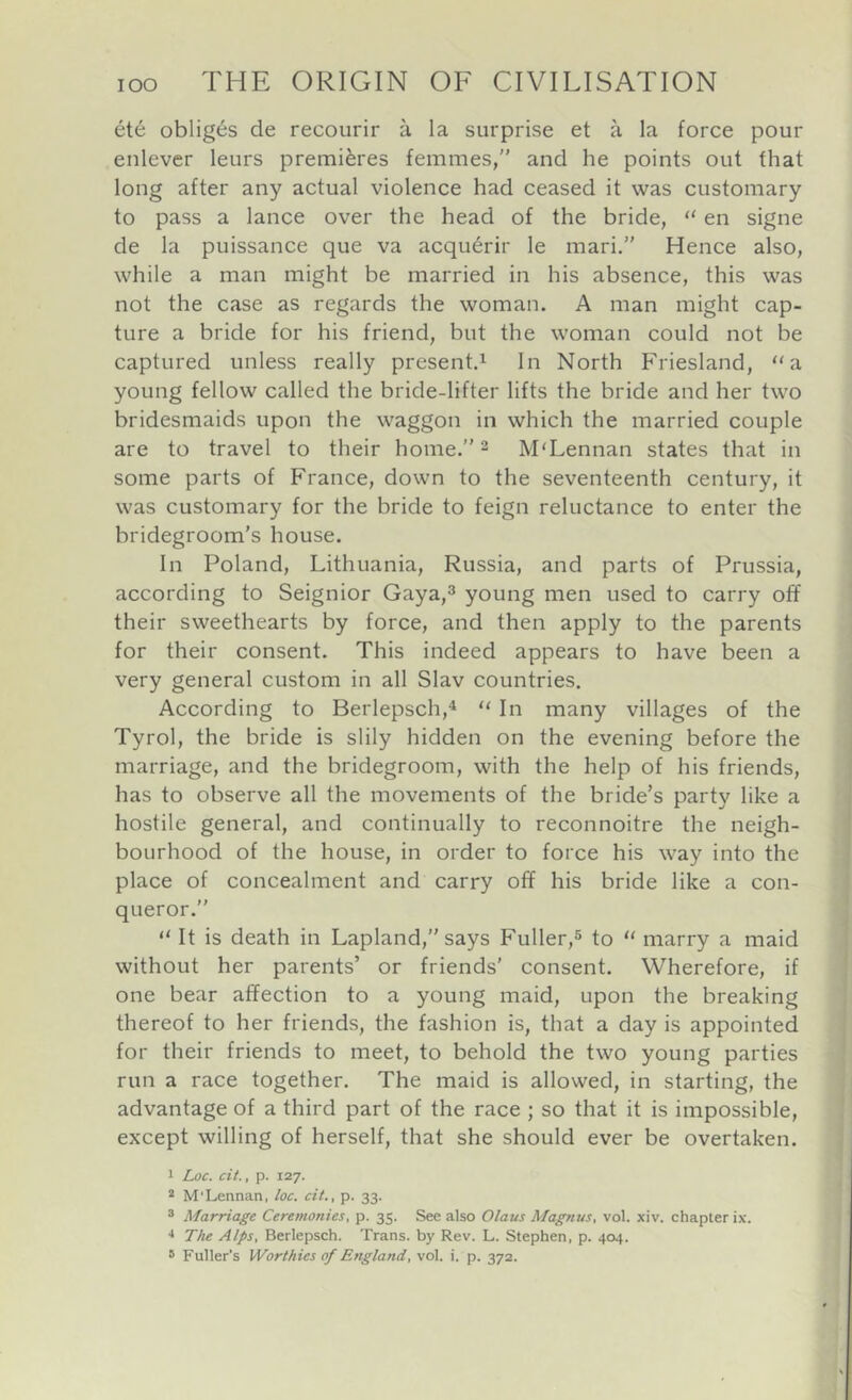 ete obliges de recourir a la surprise et a la force pour enlever leurs premieres femmes,'* and he points out that long after any actual violence had ceased it was customary to pass a lance over the head of the bride, ‘‘ en signe de la puissance que va acqu6rir le mari.” Hence also, while a man might be married in his absence, this was not the case as regards the woman. A man might cap- ture a bride for his friend, but the woman could not be captured unless really present.^ In North Friesland, “a young fellow called the bride-lifter lifts the bride and her two bridesmaids upon the waggon in which the married couple are to travel to their home. ^ M'Lennan states that in some parts of France, down to the seventeenth century, it was customary for the bride to feign reluctance to enter the bridegroom’s house. In Poland, Lithuania, Russia, and parts of Prussia, according to Seignior Gaya,^ young men used to carry off their sweethearts by force, and then apply to the parents for their consent. This indeed appears to have been a very general custom in all Slav countries. According to Berlepsch,^ “ In many villages of the Tyrol, the bride is slily hidden on the evening before the marriage, and the bridegroom, with the help of his friends, has to observe all the movements of the bride’s party like a hostile general, and continually to reconnoitre the neigh- bourhood of the house, in order to force his way into the place of concealment and carry off his bride like a con- queror.” It is death in Lapland,” says Fuller,^ to  marry a maid without her parents’ or friends' consent. Wherefore, if one bear affection to a young maid, upon the breaking thereof to her friends, the fashion is, that a day is appointed for their friends to meet, to behold the two young parties run a race together. The maid is allowed, in starting, the advantage of a third part of the race ; so that it is impossible, except willing of herself, that she should ever be overtaken. 1 Loc. cit., p. 127. * M'Lennan, loc. cit., p. 33. ® Marriage Ceremonies, p. 35. See also Olaus Magnus, vol. xiv. chapter ix. ■* Tlu Alps, Berlepsch. Trans, by Rev. L. Stephen, p. 404. 8 Fuller’s Worthies of England, vol. i. p. 372.