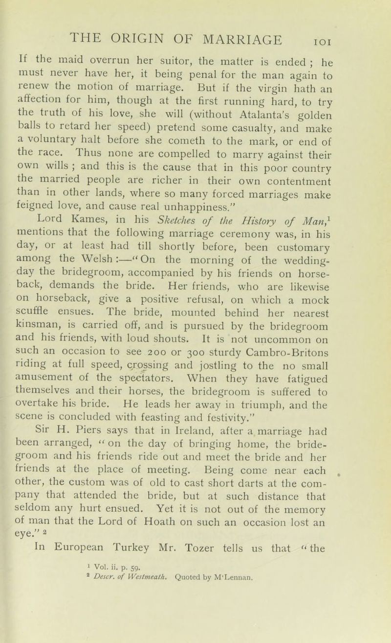 lOI If the maid overrun her suitor, the matter is ended ; he must never have her, it being penal for the man again to renew the motion of marriage. But if the virgin hath an affection for him, though at the first running hard, to try the truth of his love, she will (without Atalanta’s golden balls to retard her speed) pretend some casualty, and make a voluntary halt before she cometh to the mark, or end of the race. Thus none are compelled to marry against their own wills ; and this is the cause that in this poor country the married people are richer in their own contentment than in other lands, where so many forced marriages make feigned love, and cause real unhappiness.” Lord Karnes, in his Sketches of the History of Man^ mentions that the following marriage ceremony was, in his day, or at least had till shortly before, been customary among the Welsh:—“On the morning of the wedding- day the bridegroom, accompanied by his friends on horse- back, demands the bride. Her friends, who are likewise on horseback, give a positive refusal, on which a mock scuffle ensues. The bride, mounted behind her nearest kinsman, is carried off, and is pursued by the bridegroom and his friends, with loud shouts. It is not uncommon on such an occasion to see 200 or 300 sturdy Cambro-Britons riding at full speed, crossing and jostling to the no small amusement of the spectators. When they have fatigued themselves and their horses, the bridegroom is suffered to overtake his bride. He leads her away in triumph, and the scene is concluded with feasting and festivity.” Sir H. Piers says that in Ireland, after a marriage had been arranged, “ on the day of bringing home, the bride- groom and his friends ride out and meet the bride and her friends at the place of meeting. Being come near each , other, the custom was of old to cast short darts at the com- pany that attended the bride, but at such distance that seldom any hurt ensued. Yet it is not out of the memory of man that the Lord of Hoath on such an occasion lost an eye.” 2 In European Turkey Mr. Tozer tells us that “ the 1 Vol. ii. p. 59. ® Descr. of Westmeath. Quoted by M'Lennan.