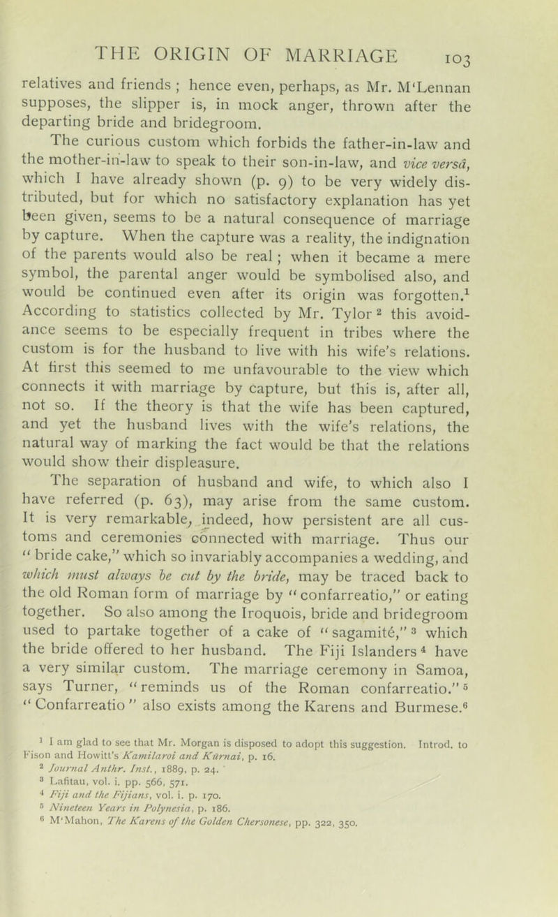 relatives and friends ; hence even, perhaps, as Mr. M'Lennan supposes, the slipper is, in mock anger, thrown after the departing bride and bridegroom. The curious custom which forbids the father-in-law and the mother-ih-law to speak to their son-in-law, and vice versa, which I have already shown (p. p) to be very widely dis- tributed, but for which no satisfactory explanation has yet been given, seems to be a natural consequence of marriage by capture. When the capture was a reality, the indignation of the parents would also be real; when it became a mere symbol, the parental anger would be symbolised also, and would be continued even after its origin was forgotten.^ According to statistics collected by Mr. Tylor 2 this avoid- ance seems to be especially frequent in tribes where the custom is for the husband to live with his wife’s relations. At first this seemed to me unfavourable to the view which connects it with marriage by capture, but this is, after all, not so. If the theory is that the wife has been captured, and yet the husband lives with the wife’s relations, the natural way of marking the fact would be that the relations would show their displeasure. The separation of husband and wife, to which also I have referred (p. 63), may arise from the same custom. It is very remarkable^ mdeed, how persistent are all cus- toms and ceremonies connected with marriage. Thus our “ bride cake,” which so invariably accompanies a wedding, and which nmst always he cat by the bride, may be traced back to the old Roman form of marriage by “ confarreatio,” or eating together. So also among the Iroquois, bride and bridegroom used to partake together of a cake of “ sagamit6,” 3 which the bride offered to her husband. The Fiji Islanders^ have a very similar custom. The marriage ceremony in Samoa, says Turner, “reminds us of the Roman confarreatio.” ® “ Confarreatio ” also exists among the Karens and Burmese.® ' I am glad to see that Mr. Morgan is disposed to adopt this suggestion. Introd. to h'ison and Howitt’s Kamilaroi and Karnai, p. i6. * Journal Anthr. Inst., 1889, p. 24. ' ® Lafitau, vol. i. pp. 566, 571. •* Fiji and the Fijians, vol. i. p. 170. * Nineteen Years in Polynesia, p. 186. ® M'Mahon, The Karens of the Golden Chersonese, pp. 322, 350.